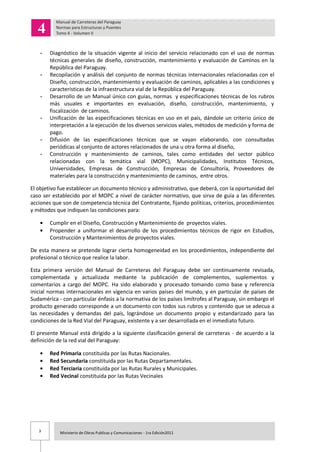 3 Ministerio de Obras Publicas y Comunicaciones - 1ra Edición2011
- Diagnóstico de la situación vigente al inicio del servicio relacionado con el uso de normas
técnicas generales de diseño, construcción, mantenimiento y evaluación de Caminos en la
República del Paraguay.
- Recopilación y análisis del conjunto de normas técnicas internacionales relacionadas con el
Diseño, construcción, mantenimiento y evaluación de caminos, aplicables a las condiciones y
características de la infraestructura vial de la República del Paraguay.
- Desarrollo de un Manual único con guías, normas y especificaciones técnicas de los rubros
más usuales e importantes en evaluación, diseño, construcción, mantenimiento, y
fiscalización de caminos.
- Unificación de las especificaciones técnicas en uso en el país, dándole un criterio único de
interpretación a la ejecución de los diversos servicios viales, métodos de medición y forma de
pago.
- Difusión de las especificaciones técnicas que se vayan elaborando, con consultadas
periódicas al conjunto de actores relacionados de una u otra forma al diseño,
- Construcción y mantenimiento de caminos, tales como entidades del sector público
relacionadas con la temática vial (MOPC), Municipalidades, Institutos Técnicos,
Universidades, Empresas de Construcción, Empresas de Consultoría, Proveedores de
materiales para la construcción y mantenimiento de caminos, entre otros.
El objetivo fue establecer un documento técnico y administrativo, que deberá, con la oportunidad del
caso ser establecido por el MOPC a nivel de carácter normativo, que sirva de guía a las diferentes
acciones que son de competencia técnica del Contratante, fijando políticas, criterios, procedimientos
y métodos que indiquen las condiciones para:
Cumplir en el Diseño, Construcción y Mantenimiento de proyectos viales.
Propender a uniformar el desarrollo de los procedimientos técnicos de rigor en Estudios,
Construcción y Mantenimientos de proyectos viales.
De esta manera se pretende lograr cierta homogeneidad en los procedimientos, independiente del
profesional o técnico que realice la labor.
Esta primera versión del Manual de Carreteras del Paraguay debe ser continuamente revisada,
complementada y actualizada mediante la publicación de complementos, suplementos y
comentarios a cargo del MOPC. Ha sido elaborado y procesado tomando como base y referencia
inicial normas internacionales en vigencia en varios países del mundo, y en particular de países de
Sudamérica - con particular énfasis a la normativa de los países limítrofes al Paraguay, sin embargo el
producto generado corresponde a un documento con todos sus rubros y contenido que se adecua a
las necesidades y demandas del país, lográndose un documento propio y estandarizado para las
condiciones de la Red Vial del Paraguay, existente y a ser desarrollada en el inmediato futuro.
El presente Manual está dirigido a la siguiente clasificación general de carreteras - de acuerdo a la
definición de la red vial del Paraguay:
Red Primaria constituida por las Rutas Nacionales.
Red Secundaria constituida por las Rutas Departamentales.
Red Terciaria constituida por las Rutas Rurales y Municipales.
Red Vecinal constituida por las Rutas Vecinales
 