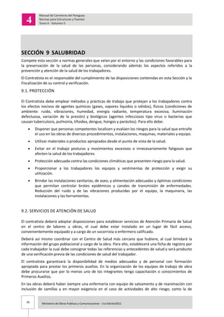 39 Ministerio de Obras Publicas y Comunicaciones - 1ra Edición2011
SECCIÓN 9 SALUBRIDAD
Compete esta sección a normas generales que velan por el entorno y las condiciones favorables para
la preservación de la salud de las personas, considerando además los aspectos referidos a la
prevención y atención de la salud de los trabajadores.
El Contratista es el responsable del cumplimiento de las disposiciones contenidas en esta Sección y la
Fiscalización de su control y verificación.
9.1. PROTECCIÓN
El Contratista debe emplear métodos y prácticas de trabajo que protejan a los trabajadores contra
los efectos nocivos de agentes químicos (gases, vapores líquidos o sólidos), físicos (condiciones de
ambiente: ruido, vibraciones, humedad, energía radiante, temperatura excesiva, iluminación
defectuosa, variación de la presión) y biológicos (agentes infecciosos tipo virus o bacterias que
causan tuberculosis, pulmonía, tifoidea, dengue, hongos y parásitos). Para ello debe:
Disponer que personas competentes localicen y evalúen los riesgos para la salud que entrañe
el uso en las obras de diversos procedimientos, instalaciones, maquinas, materiales y equipo.
Utilizar materiales o productos apropiados desde el punto de vista de la salud.
Evitar en el trabajo posturas y movimientos excesivos o innecesariamente fatigosos que
afecten la salud de los trabajadores.
Protección adecuada contra las condiciones climáticas que presenten riesgo para la salud.
Proporcionar a los trabajadores los equipos y vestimentas de protección y exigir su
utilización.
Brindar las instalaciones sanitarias, de aseo, y alimentación adecuadas y óptimas condiciones
que permitan controlar brotes epidémicos y canales de transmisión de enfermedades.
Reducción del ruido y de las vibraciones producidas por el equipo, la maquinaria, las
instalaciones y las herramientas.
9.2. SERVICIOS DE ATENCIÓN DE SALUD
El contratista deberá adoptar disposiciones para establecer servicios de Atención Primaria de Salud
en el centro de labores u obras, el cual debe estar instalado en un lugar de fácil acceso,
convenientemente equipado y a cargo de un socorrista o enfermero calificado.
Deberá así mismo coordinar con el Centro de Salud más cercano que hubiere, al cual brindará la
información del grupo poblacional a cargo de la obra. Para ello, establecerá una ficha de registro por
cada trabajador la cual debe consignar todas las referencias y antecedentes de salud y será producto
de una verificación previa de las condiciones de salud del trabajador.
El contratista garantizará la disponibilidad de medios adecuados y de personal con formación
apropiada para prestar los primeros auxilios. En la organización de los equipos de trabajo de obra
debe procurarse que por lo menos uno de los integrantes tenga capacitación o conocimientos de
Primeros Auxilios.
En las obras deberá haber siempre una enfermería con equipo de salvamento y de reanimación con
inclusión de camillas y en mayor exigencia en el caso de actividades de alto riesgo, como la de
 