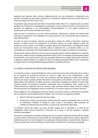 40Ministerio de Obras Publicas y Comunicaciones - 1ra Edición – 2011 .
explosivos por ejemplo, debe contarse obligatoriamente con una ambulancia a disposición para
atender la emergencia que pudiera producirse. La ambulancia deberá ubicarse al pie de obra en el
sector de riesgo y con fácil acceso a ella.
En períodos largos de ejecución de Obras el Contratista debe incluir en su programación un control
periódico de la salud de sus trabajadores, constatando un buen estado de salud y en previsión de la
aparición de epidemias y de enfermedades infectocontagiosas, el cual puede realizarse en
coordinación con el Centro de Salud más cercano.
Cada vez que se introduzca el uso de nuevos productos, maquinarias, métodos de trabajo debe
informarse y capacitarse a los trabajadores en lo que concierne a las consecuencias para la salud y su
seguridad personal.
En todas las áreas de trabajo, vehículos de transporte, plantas de asfalto y trituración, maquinas
móviles se deberá contar con botiquines de primeros auxilios, los cuales deberán contar con
protección contra el polvo, la humedad o cualquier agente de contaminación. Los Botiquines deben
contar con instrucciones claras y sencillas sobre la utilización de su contenido. Debe a su vez
comprobarse su contenido a intervalos regulares para verificar su vigencia y reponer las existencias.
Hay que tener especial atención al clima ya que ello puede producir efectos negativos en la salud de
las personas. Deben tomarse medidas preventivas contra el frío o la humedad suministrando equipos
de protección, cursos de formación para que se puedan detectar con rapidez síntomas de trastornos
y vigilancia médica periódica. En relación al calor las medidas preventivas deben incluir el descanso
en lugares frescos y la disponibilidad de agua potable en cantidad suficiente.
9.3. ROPAS Y EQUIPOS DE PROTECCIÓN PERSONAL
El contratista asume la responsabilidad de instruir al personal acerca de la utilización de las ropas y
de los equipos de protección personal así como el exigir que se dé cumplimiento a ello.
Debe evitarse todo contacto de la piel con sustancias químicas peligrosas cuando estas puedan
penetrar por la piel o puedan producir dermatitis como sucede con el cemento, cal y otros. Para ello,
debe exigirse estrictamente la higiene personal y vestimenta apropiada con objeto de evitar todo
contacto cutáneo. Al manipular sustancias reconocidas como cancerígenas, como sucede con el
asfalto bituminoso, alquitrán, fibras de amianto, brea, petróleos densos deben tomarse medidas
estrictas para que los trabajadores eviten la inhalación y el contacto cutáneo con dichas sustancias.
Debe protegerse a los trabajadores contra los efectos nocivos del ruido y las vibraciones producidas
por las máquinas y los procedimientos de trabajo. Tener en cuenta las siguientes medidas:
Reducir el tiempo de exposición de esos riesgos.
Proporcionar medios de protección auditiva personal y guantes apropiados para el caso de
las vibraciones. Respecto al trabajo en zonas rurales y de bosques, debe proveerse de
antídotos y medicamentos preventivos, a la par de las vestimentas adecuadas.
La elevación manual de cargas cuyo peso entrañe riesgos para la seguridad y la salud de los
trabajadores debe evitarse mediante la reducción de su peso, el uso de aparatos y aparejos
mecánicos apropiados.
Una persona competente en medios de protección y que conozca a fondo la naturaleza de los riesgos
y el tipo, alcance y eficacia de los mismos debe ser la encargada de seleccionar las ropas y equipos de
protección personal así como disponer de su adecuado almacenamiento, mantenimiento, limpieza y
si fuera necesario por razones sanitarias su desinfección o esterilización a intervalos apropiados.
 