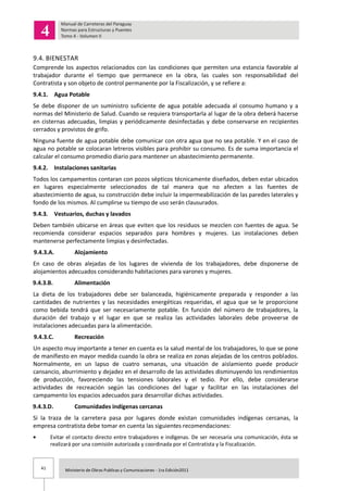 41 Ministerio de Obras Publicas y Comunicaciones - 1ra Edición2011
9.4. BIENESTAR
Comprende los aspectos relacionados con las condiciones que permiten una estancia favorable al
trabajador durante el tiempo que permanece en la obra, las cuales son responsabilidad del
Contratista y son objeto de control permanente por la Fiscalización, y se refiere a:
9.4.1. Agua Potable
Se debe disponer de un suministro suficiente de agua potable adecuada al consumo humano y a
normas del Ministerio de Salud. Cuando se requiera transportarla al lugar de la obra deberá hacerse
en cisternas adecuadas, limpias y periódicamente desinfectadas y debe conservarse en recipientes
cerrados y provistos de grifo.
Ninguna fuente de agua potable debe comunicar con otra agua que no sea potable. Y en el caso de
agua no potable se colocaran letreros visibles para prohibir su consumo. Es de suma importancia el
calcular el consumo promedio diario para mantener un abastecimiento permanente.
9.4.2. Instalaciones sanitarias
Todos los campamentos contaran con pozos sépticos técnicamente diseñados, deben estar ubicados
en lugares especialmente seleccionados de tal manera que no afecten a las fuentes de
abastecimiento de agua, su construcción debe incluir la impermeabilización de las paredes laterales y
fondo de los mismos. Al cumplirse su tiempo de uso serán clausurados.
9.4.3. Vestuarios, duchas y lavados
Deben también ubicarse en áreas que eviten que los residuos se mezclen con fuentes de agua. Se
recomienda considerar espacios separados para hombres y mujeres. Las instalaciones deben
mantenerse perfectamente limpias y desinfectadas.
9.4.3.A. Alojamiento
En caso de obras alejadas de los lugares de vivienda de los trabajadores, debe disponerse de
alojamientos adecuados considerando habitaciones para varones y mujeres.
9.4.3.B. Alimentación
La dieta de los trabajadores debe ser balanceada, higiénicamente preparada y responder a las
cantidades de nutrientes y las necesidades energéticas requeridas, el agua que se le proporcione
como bebida tendrá que ser necesariamente potable. En función del número de trabajadores, la
duración del trabajo y el lugar en que se realiza las actividades laborales debe proveerse de
instalaciones adecuadas para la alimentación.
9.4.3.C. Recreación
Un aspecto muy importante a tener en cuenta es la salud mental de los trabajadores, lo que se pone
de manifiesto en mayor medida cuando la obra se realiza en zonas alejadas de los centros poblados.
Normalmente, en un lapso de cuatro semanas, una situación de aislamiento puede producir
cansancio, aburrimiento y dejadez en el desarrollo de las actividades disminuyendo los rendimientos
de producción, favoreciendo las tensiones laborales y el tedio. Por ello, debe considerarse
actividades de recreación según las condiciones del lugar y facilitar en las instalaciones del
campamento los espacios adecuados para desarrollar dichas actividades.
9.4.3.D. Comunidades indígenas cercanas
Si la traza de la carretera pasa por lugares donde existan comunidades indígenas cercanas, la
empresa contratista debe tomar en cuenta las siguientes recomendaciones:
Evitar el contacto directo entre trabajadores e indígenas. De ser necesaria una comunicación, ésta se
realizará por una comisión autorizada y coordinada por el Contratista y la Fiscalización.
 