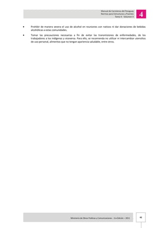 42Ministerio de Obras Publicas y Comunicaciones - 1ra Edición – 2011 .
Prohibir de manera severa el uso de alcohol en reuniones con nativos ni dar donaciones de bebidas
alcohólicas a estas comunidades.
Tomar las precauciones necesarias a fin de evitar las transmisiones de enfermedades, de los
trabajadores a los indígenas y viceversa. Para ello, se recomienda no utilizar ni intercambiar utensilios
de uso personal, alimentos que no tengan apariencia saludable, entre otros.
 