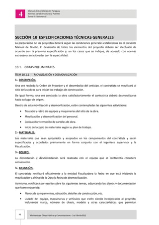 43 Ministerio de Obras Publicas y Comunicaciones - 1ra Edición2011
SECCIÓN 10 ESPECIFICACIONES TÉCNICAS GENERALES
La preparación de los proyectos deberá seguir las condiciones generales establecidas en el presente
Manual de Diseño. El desarrollo de todos los elementos del proyecto deberá ser efectuado de
acuerdo con la presente especificación y, en los casos que se indique, de acuerdo con normas
extranjeras relacionadas con la especialidad.
10.1. OBRAS PRELIMINARES
ÍTEM 10.1.1 MOVILIZACIÓN Y DESMOVILIZACIÓN
1.- DESCRIPCIÓN.
Una vez recibida la Orden de Proceder y el desembolso del anticipo, el contratista se movilizará al
sitio de las obras para iniciar los trabajos de construcción.
De igual forma, una vez concluida la obra satisfactoriamente el contratista deberá desmovilizarse
hacia su lugar de origen.
Dentro de esta movilización y desmovilización, están contempladas las siguientes actividades:
Traslado y retiro de equipos y maquinarias del sitio de la obra.
Movilización y desmovilización del personal.
Colocación y remoción de carteles de obra.
Inicio del acopio de materiales según su plan de trabajo.
2.- MATERIALES.
Los materiales que sean apropiados y acopiados en los campamentos del contratista y serán
especificados y acordados previamente en forma conjunta con el ingeniero supervisor y la
Fiscalización.
3.- EQUIPO.
La movilización y desmovilización será realizada con el equipo que el contratista considere
conveniente.
4.- EJECUCIÓN.
El contratista notificará oficialmente a la entidad Fiscalizadora la fecha en que está iniciando la
movilización y al final de la Obra la fecha de desmovilización.
Asimismo, notificará por escrito sobre los siguientes temas, adjuntando los planos y documentación
que fuere requerida:
Planos de campamentos, ubicación, detalles de construcción, etc.
Listado del equipo, maquinarias y vehículos que estén siendo incorporados al proyecto,
incluyendo marca, número de chasis, modelo y otras características que permitan
 