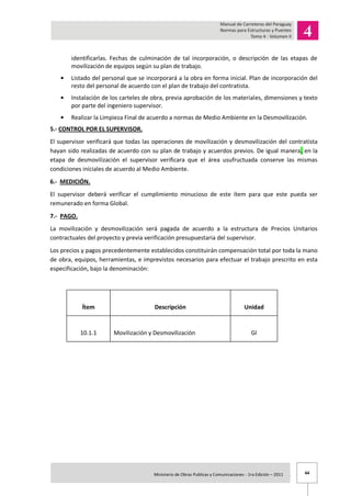 44Ministerio de Obras Publicas y Comunicaciones - 1ra Edición – 2011 .
identificarlas. Fechas de culminación de tal incorporación, o descripción de las etapas de
movilización de equipos según su plan de trabajo.
Listado del personal que se incorporará a la obra en forma inicial. Plan de incorporación del
resto del personal de acuerdo con el plan de trabajo del contratista.
Instalación de los carteles de obra, previa aprobación de los materiales, dimensiones y texto
por parte del ingeniero supervisor.
Realizar la Limpieza Final de acuerdo a normas de Medio Ambiente en la Desmovilización.
5.- CONTROL POR EL SUPERVISOR.
El supervisor verificará que todas las operaciones de movilización y desmovilización del contratista
hayan sido realizadas de acuerdo con su plan de trabajo y acuerdos previos. De igual manera, en la
etapa de desmovilización el supervisor verificara que el área usufructuada conserve las mismas
condiciones iníciales de acuerdo al Medio Ambiente.
6.- MEDICIÓN.
El supervisor deberá verificar el cumplimiento minucioso de este ítem para que este pueda ser
remunerado en forma Global.
7.- PAGO.
La movilización y desmovilización será pagada de acuerdo a la estructura de Precios Unitarios
contractuales del proyecto y previa verificación presupuestaria del supervisor.
Los precios y pagos precedentemente establecidos constituirán compensación total por toda la mano
de obra, equipos, herramientas, e imprevistos necesarios para efectuar el trabajo prescrito en esta
especificación, bajo la denominación:
Ítem Descripción Unidad
10.1.1 Movilización y Desmovilización Gl
 