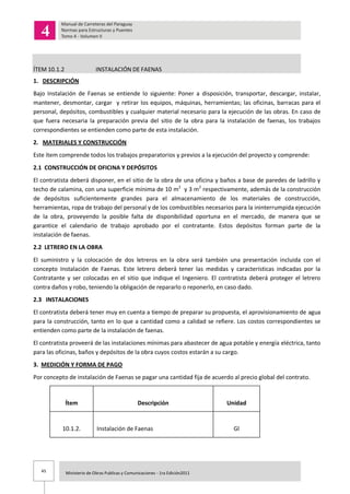 45 Ministerio de Obras Publicas y Comunicaciones - 1ra Edición2011
ÍTEM 10.1.2 INSTALACIÓN DE FAENAS
1. DESCRIPCIÓN
Bajo Instalación de Faenas se entiende lo siguiente: Poner a disposición, transportar, descargar, instalar,
mantener, desmontar, cargar y retirar los equipos, máquinas, herramientas; las oficinas, barracas para el
personal, depósitos, combustibles y cualquier material necesario para la ejecución de las obras. En caso de
que fuera necesaria la preparación previa del sitio de la obra para la instalación de faenas, los trabajos
correspondientes se entienden como parte de esta instalación.
2. MATERIALES Y CONSTRUCCIÓN
Este ítem comprende todos los trabajos preparatorios y previos a la ejecución del proyecto y comprende:
2.1 CONSTRUCCIÓN DE OFICINA Y DEPÓSITOS
El contratista deberá disponer, en el sitio de la obra de una oficina y baños a base de paredes de ladrillo y
techo de calamina, con una superficie mínima de 10 m2
y 3 m2
respectivamente, además de la construcción
de depósitos suficientemente grandes para el almacenamiento de los materiales de construcción,
herramientas, ropa de trabajo del personal y de los combustibles necesarios para la ininterrumpida ejecución
de la obra, proveyendo la posible falta de disponibilidad oportuna en el mercado, de manera que se
garantice el calendario de trabajo aprobado por el contratante. Estos depósitos forman parte de la
instalación de faenas.
2.2 LETRERO EN LA OBRA
El suministro y la colocación de dos letreros en la obra será también una presentación incluida con el
concepto Instalación de Faenas. Este letrero deberá tener las medidas y características indicadas por la
Contratante y ser colocadas en el sitio que indique el Ingeniero. El contratista deberá proteger el letrero
contra daños y robo, teniendo la obligación de repararlo o reponerlo, en caso dado.
2.3 INSTALACIONES
El contratista deberá tener muy en cuenta a tiempo de preparar su propuesta, el aprovisionamiento de agua
para la construcción, tanto en lo que a cantidad como a calidad se refiere. Los costos correspondientes se
entienden como parte de la instalación de faenas.
El contratista proveerá de las instalaciones mínimas para abastecer de agua potable y energía eléctrica, tanto
para las oficinas, baños y depósitos de la obra cuyos costos estarán a su cargo.
3. MEDICIÓN Y FORMA DE PAGO
Por concepto de instalación de Faenas se pagar una cantidad fija de acuerdo al precio global del contrato.
Ítem Descripción Unidad
10.1.2. Instalación de Faenas Gl
 