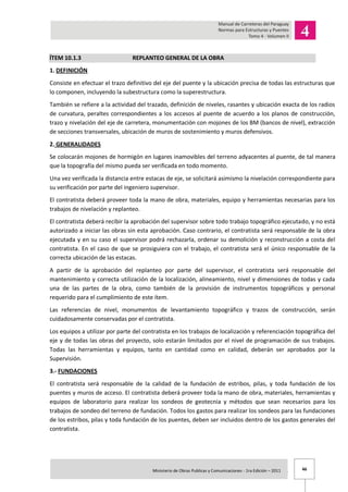 46Ministerio de Obras Publicas y Comunicaciones - 1ra Edición – 2011 .
ÍTEM 10.1.3 REPLANTEO GENERAL DE LA OBRA
1. DEFINICIÓN
Consiste en efectuar el trazo definitivo del eje del puente y la ubicación precisa de todas las estructuras que
lo componen, incluyendo la subestructura como la superestructura.
También se refiere a la actividad del trazado, definición de niveles, rasantes y ubicación exacta de los radios
de curvatura, peraltes correspondientes a los accesos al puente de acuerdo a los planos de construcción,
trazo y nivelación del eje de carretera, monumentación con mojones de los BM (bancos de nivel), extracción
de secciones transversales, ubicación de muros de sostenimiento y muros defensivos.
2. GENERALIDADES
Se colocarán mojones de hormigón en lugares inamovibles del terreno adyacentes al puente, de tal manera
que la topografía del mismo pueda ser verificada en todo momento.
Una vez verificada la distancia entre estacas de eje, se solicitará asimismo la nivelación correspondiente para
su verificación por parte del ingeniero supervisor.
El contratista deberá proveer toda la mano de obra, materiales, equipo y herramientas necesarias para los
trabajos de nivelación y replanteo.
El contratista deberá recibir la aprobación del supervisor sobre todo trabajo topográfico ejecutado, y no está
autorizado a iniciar las obras sin esta aprobación. Caso contrario, el contratista será responsable de la obra
ejecutada y en su caso el supervisor podrá rechazarla, ordenar su demolición y reconstrucción a costa del
contratista. En el caso de que se prosiguiera con el trabajo, el contratista será el único responsable de la
correcta ubicación de las estacas.
A partir de la aprobación del replanteo por parte del supervisor, el contratista será responsable del
mantenimiento y correcta utilización de la localización, alineamiento, nivel y dimensiones de todas y cada
una de las partes de la obra, como también de la provisión de instrumentos topográficos y personal
requerido para el cumplimiento de este ítem.
Las referencias de nivel, monumentos de levantamiento topográfico y trazos de construcción, serán
cuidadosamente conservadas por el contratista.
Los equipos a utilizar por parte del contratista en los trabajos de localización y referenciación topográfica del
eje y de todas las obras del proyecto, solo estarán limitados por el nivel de programación de sus trabajos.
Todas las herramientas y equipos, tanto en cantidad como en calidad, deberán ser aprobados por la
Supervisión.
3.- FUNDACIONES
El contratista será responsable de la calidad de la fundación de estribos, pilas, y toda fundación de los
puentes y muros de acceso. El contratista deberá proveer toda la mano de obra, materiales, herramientas y
equipos de laboratorio para realizar los sondeos de geotecnia y métodos que sean necesarios para los
trabajos de sondeo del terreno de fundación. Todos los gastos para realizar los sondeos para las fundaciones
de los estribos, pilas y toda fundación de los puentes, deben ser incluidos dentro de los gastos generales del
contratista.
 