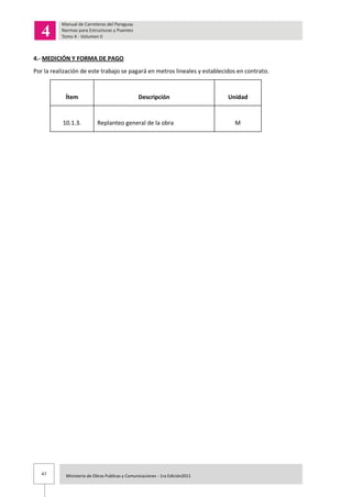 47 Ministerio de Obras Publicas y Comunicaciones - 1ra Edición2011
4.- MEDICIÓN Y FORMA DE PAGO
Por la realización de este trabajo se pagará en metros lineales y establecidos en contrato.
Ítem Descripción Unidad
10.1.3. Replanteo general de la obra M
 