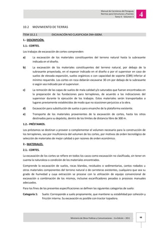48Ministerio de Obras Publicas y Comunicaciones - 1ra Edición – 2011 .
10.2 MOVIMIENTO DE TIERRAS
ÍTEM 10.2.1 EXCAVACIÓN NO CLASIFICADA DM=300M.
1.- DESCRIPCIÓN.
1.1.- CORTES.
Los trabajos de excavación de cortes comprenden:
a) La excavación de los materiales constituyentes del terreno natural hasta la subrasante
indicada en el diseño.
b) La excavación de los materiales constituyentes del terreno natural, por debajo de la
subrasante proyectada, en el espesor indicado en el diseño o por el supervisor en caso de
suelos de elevada expansión, suelos orgánicos o con capacidad de soporte (CBR) inferior al
mínimo requerido. Los cortes en roca deberán excavarse 30 cm por debajo de la subrasante
o según sea indicado por el supervisor.
c) La remoción de las capas de suelos de mala calidad y/o saturados que fueran encontradas en
la preparación de las fundaciones para terraplenes, de acuerdo a las indicaciones del
supervisor durante la ejecución de los trabajos. Estos materiales serán transportados a
lugares previamente establecidos de modo que no ocasionen perjuicios a la obra.
d) Excavación para substitución de suelos o para ensanche de la plataforma existente.
e) Transporte de los materiales provenientes de la excavación de cortes, hasta los sitios
destinados para su depósito, dentro de los límites de distancia libre de 300 m.
1.2.- PRÉSTAMOS.
Los préstamos se destinan a proveer o complementar el volumen necesario para la construcción de
los terraplenes, sea por insuficiencia del volumen de los cortes, por motivos de orden tecnológico de
selección de materiales de mejor calidad o por razones de orden económico.
2.- MATERIALES.
2.1.- CORTES.
La excavación de los cortes se refiere en todos los casos como excavación no clasificada, sin tener en
cuenta la naturaleza o condición de los materiales encontrados.
Comprende la excavación de suelos, rocas blandas, residuales o sedimentarias, cantos rodados u
otros materiales componentes del terreno natural o de carreteras existentes, cualquiera que sea su
grado de humedad y cuya extracción se procese con la utilización de equipo convencional de
excavación o combinación de los mismos, inclusive escarificadores pesados o procesos manuales
adecuados.
Para los fines de las presentes especificaciones se definen las siguientes categorías de suelo:
Categoría 1: Suelo: Corresponde a suelo propiamente, que mantiene su estabilidad por cohesión y
fricción interna. Su excavación es posible con tractor topadora.
 
