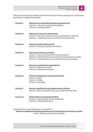 4Ministerio de Obras Publicas y Comunicaciones - 1ra Edición – 2011 .
El Manual de Carreteras de Paraguay se halla conformado en 8 Tomos compuesto por 15 Volúmenes,
que contienen la siguiente información:
Tomo No.1: Normas para la evaluación de proyectos y geometría vial.
Volumen I : Guía para la evaluación de proyectos
Volumen II: Diseño geométrico
Tomo No. 2: Norma para la Estructura del Pavimento
Volumen I: Guía para el diseño estructural de pavimentos y banquinas
Volumen II: Especificaciones para la construcción del pavimento
Tomo No. 3: Normas para Obras de Drenaje Vial
Volumen I: Normas para obras de drenaje vial
Tomo No. 4: Normas para Estructuras y Puentes
Volumen I : Guía para el diseño de estructuras y puentes
Volumen II: Especificaciones para la construcción de estructuras y puentes
Volumen III: Especificaciones para el diseño de estructuras y puentes
Tomo No. 5: Normas para Señalización y Seguridad Vial
Volumen I: Señalización vertical
Volumen II: Señalización horizontal
Tomo No. 6: Normas para Materiales y Ensayos de Materiales
Volumen I: Suelos
Volumen II: Asfalto
Volumen III: Hormigón
Tomo No. 7 Normas y Especificaciones para Mantenimiento de Obras
Volumen I: Normas y especificaciones para mantenimiento de obras
Tomo No. 8: Medio Ambiente y Fiscalización de Obras
Volumen I: Especificaciones técnicas ambientales
Volumen II: Fiscalización de obras
El presente Tomo es parte del Manual y corresponde al:
Volumen II: Especificaciones técnicas generales para la construcción de estructuras y puentes
Tomo 4 - Normas para Estructuras y Puentes
 