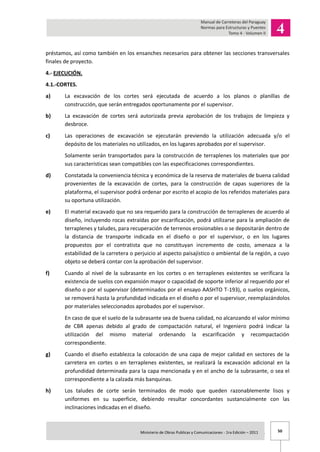50Ministerio de Obras Publicas y Comunicaciones - 1ra Edición – 2011 .
préstamos, así como también en los ensanches necesarios para obtener las secciones transversales
finales de proyecto.
4.- EJECUCIÓN.
4.1.-CORTES.
a) La excavación de los cortes será ejecutada de acuerdo a los planos o planillas de
construcción, que serán entregados oportunamente por el supervisor.
b) La excavación de cortes será autorizada previa aprobación de los trabajos de limpieza y
desbroce.
c) Las operaciones de excavación se ejecutarán previendo la utilización adecuada y/o el
depósito de los materiales no utilizados, en los lugares aprobados por el supervisor.
Solamente serán transportados para la construcción de terraplenes los materiales que por
sus características sean compatibles con las especificaciones correspondientes.
d) Constatada la conveniencia técnica y económica de la reserva de materiales de buena calidad
provenientes de la excavación de cortes, para la construcción de capas superiores de la
plataforma, el supervisor podrá ordenar por escrito el acopio de los referidos materiales para
su oportuna utilización.
e) El material excavado que no sea requerido para la construcción de terraplenes de acuerdo al
diseño, incluyendo rocas extraídas por escarificación, podrá utilizarse para la ampliación de
terraplenes y taludes, para recuperación de terrenos erosionables o se depositarán dentro de
la distancia de transporte indicada en el diseño o por el supervisor, o en los lugares
propuestos por el contratista que no constituyan incremento de costo, amenaza a la
estabilidad de la carretera o perjuicio al aspecto paisajístico o ambiental de la región, a cuyo
objeto se deberá contar con la aprobación del supervisor.
f) Cuando al nivel de la subrasante en los cortes o en terraplenes existentes se verificara la
existencia de suelos con expansión mayor o capacidad de soporte inferior al requerido por el
diseño o por el supervisor (determinados por el ensayo AASHTO T-193), o suelos orgánicos,
se removerá hasta la profundidad indicada en el diseño o por el supervisor, reemplazándolos
por materiales seleccionados aprobados por el supervisor.
En caso de que el suelo de la subrasante sea de buena calidad, no alcanzando el valor mínimo
de CBR apenas debido al grado de compactación natural, el Ingeniero podrá indicar la
utilización del mismo material ordenando la escarificación y recompactación
correspondiente.
g) Cuando el diseño establezca la colocación de una capa de mejor calidad en sectores de la
carretera en cortes o en terraplenes existentes, se realizará la excavación adicional en la
profundidad determinada para la capa mencionada y en el ancho de la subrasante, o sea el
correspondiente a la calzada más banquinas.
h) Los taludes de corte serán terminados de modo que queden razonablemente lisos y
uniformes en su superficie, debiendo resultar concordantes sustancialmente con las
inclinaciones indicadas en el diseño.
 