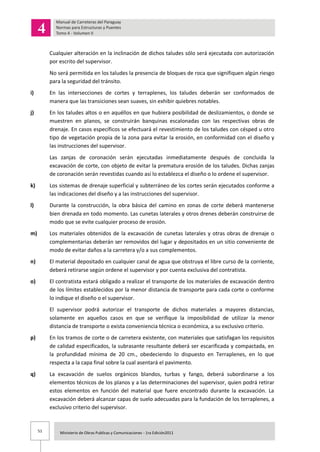 51 Ministerio de Obras Publicas y Comunicaciones - 1ra Edición2011
Cualquier alteración en la inclinación de dichos taludes sólo será ejecutada con autorización
por escrito del supervisor.
No será permitida en los taludes la presencia de bloques de roca que signifiquen algún riesgo
para la seguridad del tránsito.
i) En las intersecciones de cortes y terraplenes, los taludes deberán ser conformados de
manera que las transiciones sean suaves, sin exhibir quiebres notables.
j) En los taludes altos o en aquéllos en que hubiera posibilidad de deslizamientos, o donde se
muestren en planos, se construirán banquinas escalonadas con las respectivas obras de
drenaje. En casos específicos se efectuará el revestimiento de los taludes con césped u otro
tipo de vegetación propia de la zona para evitar la erosión, en conformidad con el diseño y
las instrucciones del supervisor.
Las zanjas de coronación serán ejecutadas inmediatamente después de concluida la
excavación de corte, con objeto de evitar la prematura erosión de los taludes. Dichas zanjas
de coronación serán revestidas cuando así lo establezca el diseño o lo ordene el supervisor.
k) Los sistemas de drenaje superficial y subterráneo de los cortes serán ejecutados conforme a
las indicaciones del diseño y a las instrucciones del supervisor.
l) Durante la construcción, la obra básica del camino en zonas de corte deberá mantenerse
bien drenada en todo momento. Las cunetas laterales y otros drenes deberán construirse de
modo que se evite cualquier proceso de erosión.
m) Los materiales obtenidos de la excavación de cunetas laterales y otras obras de drenaje o
complementarias deberán ser removidos del lugar y depositados en un sitio conveniente de
modo de evitar daños a la carretera y/o a sus complementos.
n) El material depositado en cualquier canal de agua que obstruya el libre curso de la corriente,
deberá retirarse según ordene el supervisor y por cuenta exclusiva del contratista.
o) El contratista estará obligado a realizar el transporte de los materiales de excavación dentro
de los límites establecidos por la menor distancia de transporte para cada corte o conforme
lo indique el diseño o el supervisor.
El supervisor podrá autorizar el transporte de dichos materiales a mayores distancias,
solamente en aquellos casos en que se verifique la imposibilidad de utilizar la menor
distancia de transporte o exista conveniencia técnica o económica, a su exclusivo criterio.
p) En los tramos de corte o de carretera existente, con materiales que satisfagan los requisitos
de calidad especificados, la subrasante resultante deberá ser escarificada y compactada, en
la profundidad mínima de 20 cm., obedeciendo lo dispuesto en Terraplenes, en lo que
respecta a la capa final sobre la cual asentará el pavimento.
q) La excavación de suelos orgánicos blandos, turbas y fango, deberá subordinarse a los
elementos técnicos de los planos y a las determinaciones del supervisor, quien podrá retirar
estos elementos en función del material que fuere encontrado durante la excavación. La
excavación deberá alcanzar capas de suelo adecuadas para la fundación de los terraplenes, a
exclusivo criterio del supervisor.
 