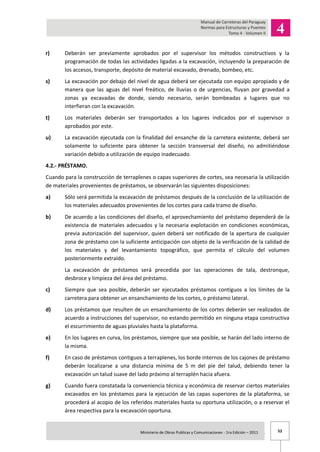 52Ministerio de Obras Publicas y Comunicaciones - 1ra Edición – 2011 .
r) Deberán ser previamente aprobados por el supervisor los métodos constructivos y la
programación de todas las actividades ligadas a la excavación, incluyendo la preparación de
los accesos, transporte, depósito de material excavado, drenado, bombeo, etc.
s) La excavación por debajo del nivel de agua deberá ser ejecutada con equipo apropiado y de
manera que las aguas del nivel freático, de lluvias o de urgencias, fluyan por gravedad a
zonas ya excavadas de donde, siendo necesario, serán bombeadas a lugares que no
interfieran con la excavación.
t) Los materiales deberán ser transportados a los lugares indicados por el supervisor o
aprobados por este.
u) La excavación ejecutada con la finalidad del ensanche de la carretera existente, deberá ser
solamente lo suficiente para obtener la sección transversal del diseño, no admitiéndose
variación debido a utilización de equipo inadecuado.
4.2.- PRÉSTAMO.
Cuando para la construcción de terraplenes o capas superiores de cortes, sea necesaria la utilización
de materiales provenientes de préstamos, se observarán las siguientes disposiciones:
a) Sólo será permitida la excavación de préstamos después de la conclusión de la utilización de
los materiales adecuados provenientes de los cortes para cada tramo de diseño.
b) De acuerdo a las condiciones del diseño, el aprovechamiento del préstamo dependerá de la
existencia de materiales adecuados y la necesaria explotación en condiciones económicas,
previa autorización del supervisor, quien deberá ser notificado de la apertura de cualquier
zona de préstamo con la suficiente anticipación con objeto de la verificación de la calidad de
los materiales y del levantamiento topográfico, que permita el cálculo del volumen
posteriormente extraído.
La excavación de préstamos será precedida por las operaciones de tala, destronque,
desbroce y limpieza del área del préstamo.
c) Siempre que sea posible, deberán ser ejecutados préstamos contiguos a los límites de la
carretera para obtener un ensanchamiento de los cortes, o préstamo lateral.
d) Los préstamos que resulten de un ensanchamiento de los cortes deberán ser realizados de
acuerdo a instrucciones del supervisor, no estando permitido en ninguna etapa constructiva
el escurrimiento de aguas pluviales hasta la plataforma.
e) En los lugares en curva, los préstamos, siempre que sea posible, se harán del lado interno de
la misma.
f) En caso de préstamos contiguos a terraplenes, los borde internos de los cajones de préstamo
deberán localizarse a una distancia mínima de 5 m del pie del talud, debiendo tener la
excavación un talud suave del lado próximo al terraplén hacia afuera.
g) Cuando fuera constatada la conveniencia técnica y económica de reservar ciertos materiales
excavados en los préstamos para la ejecución de las capas superiores de la plataforma, se
procederá al acopio de los referidos materiales hasta su oportuna utilización, o a reservar el
área respectiva para la excavación oportuna.
 