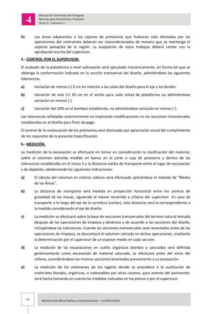 53 Ministerio de Obras Publicas y Comunicaciones - 1ra Edición2011
h) Las áreas adyacentes a los cajones de préstamos que hubieran sido afectadas por las
operaciones del contratista deberán ser reacondicionadas de manera que se mantenga el
aspecto paisajista de la región. La aceptación de estos trabajos deberá contar con la
aprobación escrita del supervisor.
5.- CONTROL POR EL SUPERVISOR.
El acabado de la plataforma a nivel subrasante será ejecutado mecánicamente, en forma tal que se
obtenga la conformación indicada en la sección transversal del diseño, admitiéndose las siguientes
tolerancias:
a) Variación de menos (-) 2 cm en relación a las cotas del diseño para el eje y los bordes.
b) Variación de más (+) 20 cm en el ancho para cada mitad de plataforma no admitiéndose
variación en menos (-).
c) Variación del 20% en el bombeo establecido, no admitiéndose variación en menos (-).
Las tolerancias señaladas anteriormente no implicarán modificaciones en las secciones transversales
establecidas en el diseño para fines de pago.
El control de la restauración de los préstamos será efectuado por apreciación visual del cumplimiento
de los requisitos de la presente Especificación.
6.- MEDICIÓN.
La medición de la excavación se efectuará sin tomar en consideración la clasificación del material,
sobre el volumen extraído medido en banco en el corte o caja de préstamo y dentro de las
tolerancias establecidas en el inciso 5 y la distancia media de transporte entre el lugar de excavación
y de depósito, obedeciendo las siguientes indicaciones:
a) El cálculo del volumen en metros cúbicos será efectuado aplicándose el método de "Media
de las Áreas".
b) La distancia de transporte será medida en proyección horizontal entre los centros de
gravedad de las masas, siguiendo el menor recorrido a criterio del supervisor. En caso de
transporte a lo largo del eje de la carretera (cortes), esta distancia será la correspondiente a
la medida considerando el eje de diseño.
c) La medición se efectuará sobre la base de secciones transversales del terreno natural tomada
después de las operaciones de limpieza y desbroce y de acuerdo a las secciones del diseño,
incluyéndose las tolerancias. Cuando las secciones transversales sean levantadas antes de las
operaciones de limpieza, se descontará el volumen retirado en dichas operaciones, mediante
la determinación por el supervisor de un espesor medio en cada sección.
d) La medición de las excavaciones en suelos orgánicos blandos y saturados será definida
genéricamente como excavación de material saturado, se efectuará antes del inicio del
relleno, considerándose las mismas secciones levantadas previamente a su excavación.
e) La medición de los volúmenes de los lugares donde se procederá a la sustitución de
materiales blandos, orgánicos, o indeseables por otras razones, para asiento del pavimento,
será hecha tomando en cuenta las medidas indicadas en los planos o por el supervisor.
 