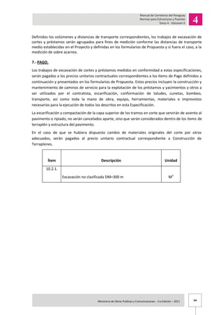 54Ministerio de Obras Publicas y Comunicaciones - 1ra Edición – 2011 .
Definidos los volúmenes y distancias de transporte correspondientes, los trabajos de excavación de
cortes y préstamos serán agrupados para fines de medición conforme las distancias de transporte
medio establecidas en el Proyecto y definidas en los formularios de Propuesta y si fuera el caso, a la
medición de sobre acarreo.
7.- PAGO.
Los trabajos de excavación de cortes y préstamos medidos en conformidad a estas especificaciones,
serán pagados a los precios unitarios contractuales correspondientes a los ítems de Pago definidos a
continuación y presentados en los formularios de Propuesta. Estos precios incluyen la construcción y
mantenimiento de caminos de servicio para la explotación de los préstamos y yacimientos y otros a
ser utilizados por el contratista, escarificación, conformación de taludes, cunetas, bombeo,
transporte, así como toda la mano de obra, equipo, herramientas, materiales e imprevistos
necesarios para la ejecución de todos los descritos en esta Especificación.
La escarificación y compactación de la capa superior de los tramos en corte que servirán de asiento al
pavimento o ripiado, no serán cancelados aparte, sino que serán considerados dentro de los ítems de
terraplén y estructura del pavimento.
En el caso de que se hubiera dispuesto cambio de materiales originales del corte por otros
adecuados, serán pagados al precio unitario contractual correspondiente a Construcción de
Terraplenes.
Ítem Descripción Unidad
10.2.1.
Excavación no clasificada DM=300 m M3
 