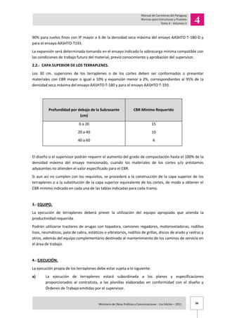 56Ministerio de Obras Publicas y Comunicaciones - 1ra Edición – 2011 .
90% para suelos finos con IP mayor a 6 de la densidad seca máxima del ensayo AASHTO T-180-D y
para el ensayo AASHTO-T193.
La expansión será determinada tomando en el ensayo indicado la sobrecarga mínima compatible con
las condiciones de trabajo futuro del material, previo conocimiento y aprobación del supervisor.
2.2.- CAPA SUPERIOR DE LOS TERRAPLENES.
Los 30 cm. superiores de los terraplenes o de los cortes deben ser conformados o presentar
materiales con CBR mayor o igual a 10% y expansión menor a 2%, correspondientes al 95% de la
densidad seca máxima del ensayo AASHTO T-180 y para el ensayo AASHTO T-193.
Profundidad por debajo de la Subrasante
(cm)
CBR Mínimo Requerido
0 a 20
20 a 40
40 a 60
15
10
4
El diseño o el supervisor podrán requerir el aumento del grado de compactación hasta el 100% de la
densidad máxima del ensayo mencionado, cuando los materiales de los cortes y/o préstamos
adyacentes no atienden el valor especificado para el CBR.
Si aun así no cumplen con los requisitos, se procederá a la construcción de la capa superior de los
terraplenes o a la substitución de la capa superior equivalente de los cortes, de modo a obtener el
CBR mínimo indicado en cada una de las tablas indicadas para cada tramo.
3.- EQUIPO.
La ejecución de terraplenes deberá prever la utilización del equipo apropiado que atienda la
productividad requerida.
Podrán utilizarse tractores de orugas con topadora, camiones regadores, motoniveladoras, rodillos
lisos, neumáticos, pata de cabra, estáticos o vibratorios, rodillos de grillas, discos de arado y rastras y
otros, además del equipo complementario destinado al mantenimiento de los caminos de servicio en
el área de trabajo.
4.- EJECUCIÓN.
La ejecución propia de los terraplenes debe estar sujeta a lo siguiente:
a) La ejecución de terraplenes estará subordinada a los planos y especificaciones
proporcionados al contratista, a las planillas elaboradas en conformidad con el diseño y
Órdenes de Trabajo emitidas por el supervisor.
 