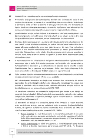 57 Ministerio de Obras Publicas y Comunicaciones - 1ra Edición2011
b) La ejecución será precedida por las operaciones de limpieza y desbroce.
c) Previamente a la ejecución de los terraplenes, deberán estar concluidas las obras de arte
menores necesarias para el drenaje de la cuenca hidrográfica correspondiente. Sin embargo,
el contratista podrá construir el sistema de drenaje posteriormente a los terraplenes en
lugares donde no exista agua permanente, sin que ello signifique un pago adicional por las
correspondientes excavaciones y rellenos, asumiendo las responsabilidades del caso.
d) En caso de tener la napa freática muy alta, es aconsejable la colocación de una primera capa
de material granular permeable sobre el terreno natural, la que actuará como un dren para
las aguas de infiltración en el terraplén, sin que esto signifique un costo adicional.
e) En el caso de terraplenes que van a asentarse sobre taludes de terreno natural con más del
15% y hasta 25% de inclinación transversal, las laderas naturales serán escarificadas con el
equipo adecuado, produciendo surcos que sigan las curvas de nivel. Para inclinaciones
mayores al 25%, deberán excavarse escalones previamente y a medida que el terraplén es
construido. Tales escalones en los taludes deberán construirse con tractor, de acuerdo a lo
indicado en los planos o como lo ordene el supervisor. El ancho de los escalones será como
mínimo de un metro.
f) El material destinado a la construcción de terraplenes deberá colocarse en capas horizontales
sucesivas en todo el ancho de la sección transversal y en longitudes tales que permitan su
humedecimiento o desecación y su compactación de acuerdo con lo previsto en estas
Especificaciones. Para el cuerpo de los terraplenes y de las capas finales, el espesor de las
capas compactadas no deberá pasar de 20 cm (espesor de capa terminada).
g) Todas las capas deberán compactarse convenientemente no permitiéndose la colocación de
las capas subsiguientes mientras la inferior no sea aprobada.
Para los terraplenes, la humedad de compactación no deberá estar a más del 2% por encima
o por debajo del contenido óptimo de humedad o de aquellas indicadas por los ensayos para
obtener la densidad y el CBR especificados, debiendo efectuarse ensayos prácticos de
densidad de acuerdo con las especificaciones AASHTO T-147.
Las variaciones admisibles de humedad de compactación por encima o por debajo del
contenido óptimo indicado (± 2%) es función de la naturaleza de los materiales y del grado de
compactación pretendido. El supervisor podrá fijar fajas de variación distintas a las indicadas
como referencia básica general.
Las densidades por debajo de la subrasante, dentro de los límites de la sección de diseño
serán las siguientes, a no ser que por motivos de orden económico de disponibilidad de
material, el supervisor aumente los valores establecidos hasta el máximo de 100% con
relación a la densidad máxima seca del ensayo AASHTO T-180-D:
Tramos en cortes. Si a nivel de subrasante es necesaria la substitución de los suelos
en los cortes, a menos que exista una indicación contraria del supervisor, el material
de los 50 cm superiores será compactado como mínimo con el 95% de la densidad
máxima seca dada por el ensayo AASHTO T-180.
Tramos en terraplenes. En los 50 cm superiores, la compactación será como mínimo
el 95% de la densidad máxima seca por el ensayo AASHTO T-180-D. Por debajo de
 