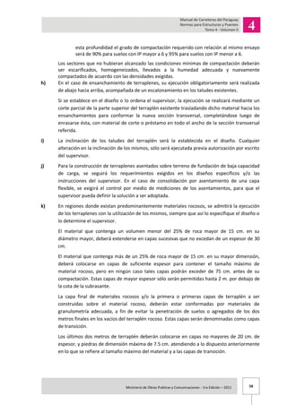 58Ministerio de Obras Publicas y Comunicaciones - 1ra Edición – 2011 .
esta profundidad el grado de compactación requerido con relación al mismo ensayo
será de 90% para suelos con IP mayor a 6 y 95% para suelos con IP menor a 6.
Los sectores que no hubieran alcanzado las condiciones mínimas de compactación deberán
ser escarificados, homogeneizados, llevados a la humedad adecuada y nuevamente
compactados de acuerdo con las densidades exigidas.
h) En el caso de ensanchamiento de terraplenes, su ejecución obligatoriamente será realizada
de abajo hacia arriba, acompañada de un escalonamiento en los taludes existentes.
Si se establece en el diseño o lo ordena el supervisor, la ejecución se realizará mediante un
corte parcial de la parte superior del terraplén existente trasladando dicho material hacia los
ensanchamientos para conformar la nueva sección transversal, completándose luego de
enrasarse ésta, con material de corte o préstamo en todo el ancho de la sección transversal
referida.
i) La inclinación de los taludes del terraplén será la establecida en el diseño. Cualquier
alteración en la inclinación de los mismos, sólo será ejecutada previa autorización por escrito
del supervisor.
j) Para la construcción de terraplenes asentados sobre terreno de fundación de baja capacidad
de carga, se seguirá los requerimientos exigidos en los diseños específicos y/o las
instrucciones del supervisor. En el caso de consolidación por asentamiento de una capa
flexible, se exigirá el control por medio de mediciones de los asentamientos, para que el
supervisor pueda definir la solución a ser adoptada.
k) En regiones donde existan predominantemente materiales rocosos, se admitirá la ejecución
de los terraplenes con la utilización de los mismos, siempre que así lo especifique el diseño o
lo determine el supervisor.
El material que contenga un volumen menor del 25% de roca mayor de 15 cm. en su
diámetro mayor, deberá extenderse en capas sucesivas que no excedan de un espesor de 30
cm.
El material que contenga más de un 25% de roca mayor de 15 cm. en su mayor dimensión,
deberá colocarse en capas de suficiente espesor para contener el tamaño máximo de
material rocoso, pero en ningún caso tales capas podrán exceder de 75 cm. antes de su
compactación. Estas capas de mayor espesor sólo serán permitidas hasta 2 m. por debajo de
la cota de la subrasante.
La capa final de materiales rocosos y/o la primera o primeras capas de terraplén a ser
construidas sobre el material rocoso, deberán estar conformadas por materiales de
granulometría adecuada, a fin de evitar la penetración de suelos o agregados de los dos
metros finales en los vacíos del terraplén rocoso. Estas capas serán denominadas como capas
de transición.
Los últimos dos metros de terraplén deberán colocarse en capas no mayores de 20 cm. de
espesor, y piedras de dimensión máxima de 7.5 cm. atendiendo a lo dispuesto anteriormente
en lo que se refiere al tamaño máximo del material y a las capas de transición.
 
