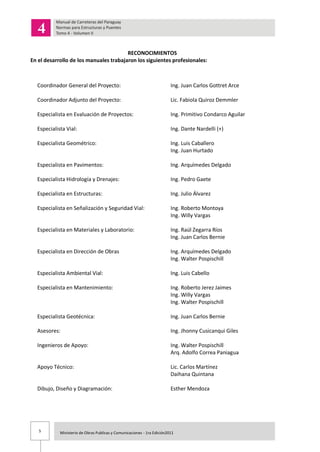 5 Ministerio de Obras Publicas y Comunicaciones - 1ra Edición2011
RECONOCIMIENTOS
En el desarrollo de los manuales trabajaron los siguientes profesionales:
Coordinador General del Proyecto: Ing. Juan Carlos Gottret Arce
Coordinador Adjunto del Proyecto: Lic. Fabiola Quiroz Demmler
Especialista en Evaluación de Proyectos: Ing. Primitivo Condarco Aguilar
Especialista Vial: Ing. Dante Nardelli (+)
Especialista Geométrico: Ing. Luis Caballero
Ing. Juan Hurtado
Especialista en Pavimentos: Ing. Arquímedes Delgado
Especialista Hidrología y Drenajes: Ing. Pedro Gaete
Especialista en Estructuras: Ing. Julio Álvarez
Especialista en Señalización y Seguridad Vial: Ing. Roberto Montoya
Ing. Willy Vargas
Especialista en Materiales y Laboratorio: Ing. Raúl Zegarra Ríos
Ing. Juan Carlos Bernie
Especialista en Dirección de Obras Ing. Arquímedes Delgado
Ing. Walter Pospischill
Especialista Ambiental Vial: Ing. Luis Cabello
Especialista en Mantenimiento: Ing. Roberto Jerez Jaimes
Ing. Willy Vargas
Ing. Walter Pospischill
Especialista Geotécnica: Ing. Juan Carlos Bernie
Asesores: Ing. Jhonny Cusicanqui Giles
Ingenieros de Apoyo: Ing. Walter Pospischill
Arq. Adolfo Correa Paniagua
Apoyo Técnico: Lic. Carlos Martínez
Daihana Quintana
Dibujo, Diseño y Diagramación: Esther Mendoza
 