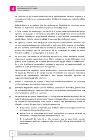59 Ministerio de Obras Publicas y Comunicaciones - 1ra Edición2011
La conformación de las capas deberá ejecutarse mecánicamente, debiendo extenderse y
emparejarse el material con equipo apropiado y debidamente compactado mediante rodillos
vibratorios.
Deberá obtenerse un conjunto libre de grandes vacíos, llenándose los intersticios que se
formen, con material fino para constituir una masa compacta y densa.
l) A fin de proteger los taludes contra los efectos de la erosión, deberá procederse en tiempo
oportuno a la ejecución de los drenajes y otras obras de protección tales como la plantación
de especies vegetales y/o la ejecución de banquinas o zanjas; todo en conformidad con lo
establecido en el diseño o determinado por el supervisor durante la construcción.
m) En lugares de cruce de cursos de agua que exijan la construcción de puentes, la construcción
de los terraplenes debe preceder, en lo posible, a la ejecución de las obras de arte diseñadas.
En caso contrario, se tomarán todas las medidas de precaución, a fin de que el método
constructivo empleado para la conformación de los terraplenes de acceso no origine
tensiones indebidas en cualquier parte de la obra de arte.
n) En los accesos a los puentes, en los tramos de terraplén 30 m. antes y después de las obras,
el espesor de las capas no podrá exceder de 20 cm., tanto para el cuerpo del terraplén como
para los 70 cm. superiores, en el caso de que sea utilizado equipo normal de compactación.
En el caso de utilizarse compactadores manuales, el espesor de las capas compactadas no
excederá de 15 cm previa autorización del supervisor.
La compactación de los rellenos junto a las alcantarillas y muros de contención, así como en
los lugares de difícil acceso del equipo usual de compactación, será ejecutada mediante la
utilización de compactadores manuales u otros equipos adecuados, siguiendo los
requerimientos de los párrafos anteriores.
o) Durante la construcción, los trabajos ya ejecutados deberán ser mantenidos con una buena
conformación y un permanente drenaje superficial.
p) El material de préstamo no será utilizado hasta que los materiales disponibles, provenientes
de la excavación de cortes hayan sido colocados en los terraplenes, excepto cuando de otra
manera lo autorice u ordene el supervisor.
q) La ejecución de terraplenes de relleno para la recuperación de terrenos erosionados estará
subordinada exclusivamente a Órdenes de Trabajo emitidas por el supervisor y será realizada
en conformidad con lo prescrito en los incisos b) hasta l); estas prescripciones podrán ser
alteradas a criterio del supervisor en los siguientes aspectos:
El espesor de las capas compactadas será de 30 cm., admitiéndose espesores mayores
previa aprobación escrita del supervisor.
Aplicación de las indicaciones del inciso g), solamente en lo referente a cuerpos de
terraplenes, y sin especificaciones de valor mínimo de CBR.
En la aplicación del inciso k) se debe considerar que las capas finales estarán
construidas por suelos, en un espesor total mínimo de 1.00 m y bajo orientación del
supervisor.
 