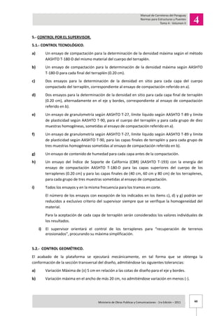 60Ministerio de Obras Publicas y Comunicaciones - 1ra Edición – 2011 .
5.- CONTROL POR EL SUPERVISOR.
5.1.- CONTROL TECNOLÓGICO.
a) Un ensayo de compactación para la determinación de la densidad máxima según el método
AASHTO T-180-D del mismo material del cuerpo del terraplén.
b) Un ensayo de compactación para la determinación de la densidad máxima según AASHTO
T-180-D para cada final del terraplén (0.20 cm).
c) Dos ensayos para la determinación de la densidad en sitio para cada capa del cuerpo
compactado del terraplén, correspondiente al ensayo de compactación referido en a).
d) Dos ensayos para la determinación de la densidad en sitio para cada capa final de terraplén
(0.20 cm), alternadamente en el eje y bordes, correspondiente al ensayo de compactación
referido en b).
e) Un ensayo de granulometría según AASHTO T-27, límite líquido según AASHTO T-89 y límite
de plasticidad según AASHTO T-90, para el cuerpo del terraplén y para cada grupo de diez
muestras homogéneas, sometidas al ensayo de compactación referido en a).
f) Un ensayo de granulometría según AASHTO T-27, límite líquido según AASHTO T-89 y límite
de plasticidad según AASHTO T-90, para las capas finales de terraplén y para cada grupo de
tres muestras homogéneas sometidas al ensayo de compactación referido en b).
g) Un ensayo de contenido de humedad para cada capa antes de la compactación.
h) Un ensayo del Índice de Soporte de California (CBR) (AASHTO T-193) con la energía del
ensayo de compactación AASHTO T-180-D para las capas superiores del cuerpo de los
terraplenes (0.20 cm) y para las capas finales de (40 cm, 60 cm y 80 cm) de los terraplenes,
para cada grupo de tres muestras sometidas al ensayo de compactación.
i) Todos los ensayos y en la misma frecuencia para los tramos en corte.
El número de los ensayos con excepción de los indicados en los ítems c), d) y g) podrán ser
reducidos a exclusivo criterio del supervisor siempre que se verifique la homogeneidad del
material.
Para la aceptación de cada capa de terraplén serán considerados los valores individuales de
los resultados.
i) El supervisor orientará el control de los terraplenes para “recuperación de terrenos
erosionados”, procurando su máxima simplificación.
5.2.- CONTROL GEOMÉTRICO.
El acabado de la plataforma se ejecutará mecánicamente, en tal forma que se obtenga la
conformación de la sección transversal del diseño, admitiéndose las siguientes tolerancias:
a) Variación Máxima de (±) 5 cm en relación a las cotas de diseño para el eje y bordes.
b) Variación máxima en el ancho de más 20 cm, no admitiéndose variación en menos (-).
 