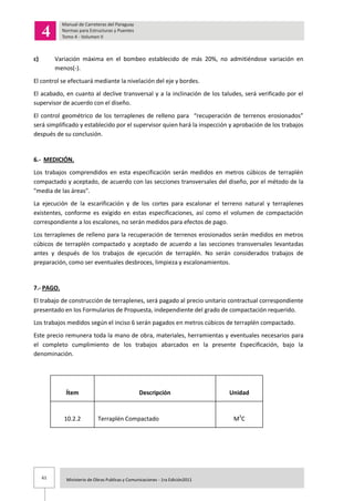 61 Ministerio de Obras Publicas y Comunicaciones - 1ra Edición2011
c) Variación máxima en el bombeo establecido de más 20%, no admitiéndose variación en
menos(-).
El control se efectuará mediante la nivelación del eje y bordes.
El acabado, en cuanto al declive transversal y a la inclinación de los taludes, será verificado por el
supervisor de acuerdo con el diseño.
El control geométrico de los terraplenes de relleno para “recuperación de terrenos erosionados”
será simplificado y establecido por el supervisor quien hará la inspección y aprobación de los trabajos
después de su conclusión.
6.- MEDICIÓN.
Los trabajos comprendidos en esta especificación serán medidos en metros cúbicos de terraplén
compactado y aceptado, de acuerdo con las secciones transversales del diseño, por el método de la
"media de las áreas".
La ejecución de la escarificación y de los cortes para escalonar el terreno natural y terraplenes
existentes, conforme es exigido en estas especificaciones, así como el volumen de compactación
correspondiente a los escalones, no serán medidos para efectos de pago.
Los terraplenes de relleno para la recuperación de terrenos erosionados serán medidos en metros
cúbicos de terraplén compactado y aceptado de acuerdo a las secciones transversales levantadas
antes y después de los trabajos de ejecución de terraplén. No serán considerados trabajos de
preparación, como ser eventuales desbroces, limpieza y escalonamientos.
7.- PAGO.
El trabajo de construcción de terraplenes, será pagado al precio unitario contractual correspondiente
presentado en los Formularios de Propuesta, independiente del grado de compactación requerido.
Los trabajos medidos según el inciso 6 serán pagados en metros cúbicos de terraplén compactado.
Este precio remunera toda la mano de obra, materiales, herramientas y eventuales necesarios para
el completo cumplimiento de los trabajos abarcados en la presente Especificación, bajo la
denominación.
Ítem Descripción Unidad
10.2.2 Terraplén Compactado M3
C
 