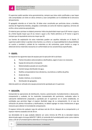 63 Ministerio de Obras Publicas y Comunicaciones - 1ra Edición2011
El supervisor podrá aprobar otras granulometrías, siempre que éstas estén justificadas y que hayan
sido comprobadas con éxito en obras similares y sean compatibles con la totalidad de la estructura
del pavimento.
El agregado retenido en el tamiz No. 10 debe estar constituido por partículas duras y durables,
exentas de fragmentos blandos, alargados o laminados así como de materias orgánicas, terrones de
arcilla u otras sustancias perjudiciales.
El material para sub-base no deberá presentar índice de plasticidad mayor que 6 (IP menor o igual a
6) y límite líquido mayor que 25 (LL menor o igual a 25). Podrá admitirse un IP menor o igual 8,
siempre que el equivalente arena sea mayor que 20.
Las fuentes de explotación de estos materiales pueden ser aquéllas indicadas en el diseño. El
supervisor podrá indicar o aprobar otras fuentes a su criterio. La responsabilidad de la disponibilidad,
en cuanto a cantidad y calidad de los materiales es del contratista, quien tendrá su cargo la
obtención de los materiales necesarios en conformidad con las características especificadas.
3.- EQUIPO.
Se requieren los siguientes tipos de equipos para la ejecución de la sub-base:
a. Planta trituradora seleccionadora o dosificadora, según el caso si es necesario.
b. Equipo de extracción y transporte.
c. Motoniveladora pesada con escarificador.
d. Camión tanque distribuidor de agua.
e. Rodillos compactadores lisos vibratorios, neumáticos y rodillos de grillas.
f. Arado de disco.
g. Azadas rotativas, si es necesario.
h. Distribuidor de agregados.
Además podrá ser utilizado otro equipo previamente aprobado por el supervisor.
4.- EJECUCIÓN.
Comprende las operaciones de distribución, mezcla y pulverización, humedecimiento o desecación,
compactación y acabado, de los materiales transportados del yacimiento, realizadas sobre la
subrasante debidamente preparada y aprobada por el supervisor en el ancho establecido, en
cantidades que permitan llegar al espesor diseñado luego de su compactación. En el caso de
utilización de plantas trituradoras y dosificadoras, se deberá agregar en estas instalaciones el agua
necesaria para obtener la humedad de compactación.
El espesor mínimo de cualquier capa de sub-base será de 10 cm. después de su compactación y el
espesor máximo aceptado será de 20 cm.
Las densidades de la capa acabada deberán ser como mínimo de 97% de la densidad máxima
determinada según el ensayo AASHTO T-180-D, el contenido de humedad podrá variar como máximo
entre ± 2% de la humedad óptima obtenida en el ensayo anterior.
 