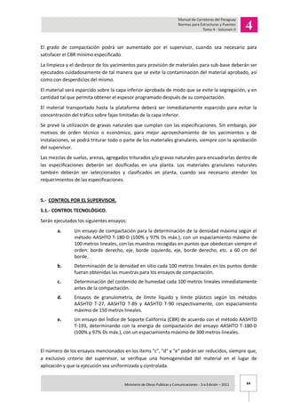 64Ministerio de Obras Publicas y Comunicaciones - 1ra Edición – 2011 .
El grado de compactación podrá ser aumentado por el supervisor, cuando sea necesario para
satisfacer el CBR mínimo especificado.
La limpieza y el desbroce de los yacimientos para provisión de materiales para sub-base deberán ser
ejecutados cuidadosamente de tal manera que se evite la contaminación del material aprobado, así
como con desperdicios del mismo.
El material será esparcido sobre la capa inferior aprobada de modo que se evite la segregación, y en
cantidad tal que permita obtener el espesor programado después de su compactación.
El material transportado hasta la plataforma deberá ser inmediatamente esparcido para evitar la
concentración del tráfico sobre fajas limitadas de la capa inferior.
Se prevé la utilización de gravas naturales que cumplan con las especificaciones. Sin embargo, por
motivos de orden técnico o económico, para mejor aprovechamiento de los yacimientos y de
instalaciones, se podrá triturar todo o parte de los materiales granulares, siempre con la aprobación
del supervisor.
Las mezclas de suelos, arenas, agregados triturados y/o gravas naturales para encuadrarlas dentro de
las especificaciones deberán ser dosificadas en una planta. Los materiales granulares naturales
también deberán ser seleccionados y clasificados en planta, cuando sea necesario atender los
requerimientos de las especificaciones.
5.- CONTROL POR EL SUPERVISOR.
5.1.- CONTROL TECNOLÓGICO.
Serán ejecutados los siguientes ensayos:
a. Un ensayo de compactación para la determinación de la densidad máxima según el
método AASHTO T-180-D (100% y 97% Ds máx.), con un espaciamiento máximo de
100 metros lineales, con las muestras recogidas en puntos que obedezcan siempre el
orden: borde derecho, eje, borde izquierdo, eje, borde derecho, etc. a 60 cm del
borde.
b. Determinación de la densidad en sitio cada 100 metros lineales en los puntos donde
fueran obtenidas las muestras para los ensayos de compactación.
c. Determinación del contenido de humedad cada 100 metros lineales inmediatamente
antes de la compactación.
d. Ensayos de granulometría, de límite líquido y límite plástico según los métodos
AASHTO T-27, AASHTO T-89 y AASHTO T-90 respectivamente, con espaciamiento
máximo de 150 metros lineales.
e. Un ensayo del Índice de Soporte California (CBR) de acuerdo con el método AASHTO
T-193, determinando con la energía de compactación del ensayo AASHTO T-180-D
(100% y 97% Ds máx.), con un espaciamiento máximo de 300 metros lineales.
El número de los ensayos mencionados en los ítems "c", "d" y "e" podrán ser reducidos, siempre que,
a exclusivo criterio del supervisor, se verifique una homogeneidad del material en el lugar de
aplicación y que la ejecución sea uniformizada y controlada.
 