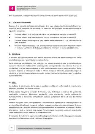 65 Ministerio de Obras Publicas y Comunicaciones - 1ra Edición2011
Para la aceptación, serán considerados los valores individuales de los resultados de los ensayos.
5.2.- CONTROL GEOMÉTRICO.
Después de la ejecución de la capa de sub-base o de la capa subyacente al tratamiento bituminoso
superficial en las banquinas, se procederá a la nivelación del eje y/o los bordes permitiéndose las
siguientes tolerancias:
a. Variación máxima en el ancho de más 10 cm., no admitiéndose variación en menos (-).
b. Variación máxima en el bombeo de más 20%, no admitiéndose variación en menos (-).
c. Variación máxima de cotas para el eje y para los bordes de menos (-) 2 cm. con relación a las
cotas de diseño.
d. Variación máxima menos (-) 2 cm. en el espesor de la capa con relación al espesor indicado
en el diseño y/u Órdenes de Trabajo, medido como mínimo en un punto cada 100 metros.
6.- MEDICIÓN.
El volumen de sub-base granular será medido en metros cúbicos de material compactado (m3
c)y
aceptado de acuerdo a la sección transversal de diseño.
En el cálculo de los volúmenes, con sujeción a las tolerancias especificadas, se considerarán los
espesores individuales medidos en los bordes o puntos correspondientes a los extremos de la faja de
circulación y en el eje, determinándose su valor medio calculado como la media aritmética de los
espesores medidos. Si este espesor medio es inferior al espesor del diseño, se considerará para el
cálculo de la sección el valor del espesor medio; en caso contrario se considerará para el cálculo el
espesor de diseño.
7.- PAGO.
Los trabajos de construcción de la capa de sub-base medidos en conformidad al inciso 2, serán
pagados a los precios unitarios de contrato.
Dichos precios incluyen la operación de limpieza, tala, destronque y desbroce del yacimiento,
clasificación, trituración, dosificación, excavación, carga, distribución, mezcla, pulverización,
humedecimiento o desecación, compactación, acabado y protección de la sub-base de material
granular.
También incluye los costos correspondientes a los derechos de explotación de canteras y/o zonas de
préstamo lateral implicando el pago de cualquier cargo por regalías, patentes municipales, derechos
de explotación, etc.; así como la construcción y mantenimiento de los caminos de servicios o accesos
a los bancos y toda la mano de obra, equipo, herramientas e imprevistos necesarios para ejecutar
correctamente los trabajos previstos en esta especificación.
El transporte de material de capa base estabilizada granulométricamente tendrá pago por separado,
de acuerdo con la especificación de Transporte de agregados.
 