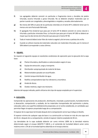 68Ministerio de Obras Publicas y Comunicaciones - 1ra Edición – 2011 .
f) Los agregados deberán consistir en partículas o fragmentos duros y durables de piedra
triturada, escoria triturada o grava triturada. No se deberán emplear materiales que se
partan cuando son congelados y descongelados o mojados y secados alternadamente.
g) No menos del 50% en peso de las partículas retenidas en el tamiz Nº 4, deberán tener por lo
menos una cara fracturada fabricada.
h) El agregado fino (material que pasa por el tamiz Nº 4) deberá consistir en arena natural o
triturada y partículas minerales finas. La fracción que pasa por el tamiz Nº 200 no deberá ser
mayor que los dos tercios de la fracción que pasa por el tamiz Nº 40.
i) Todo el material deberá estar libre de materia vegetal y de terrones o pelotas de arcilla.
j) Cuando se utilicen mezclas de materiales naturales con materiales triturados, por lo menos el
50% deberá corresponder a estos últimos.
3.- EQUIPO.
Se requiere el siguiente equipo en excelentes condiciones de operación para la ejecución de la capa
base:
a) Planta trituradora, dosificadora o seleccionadora según el caso.
b) Equipo de extracción, carga y transporte.
c) Distribuidor autopropulsado de material de base.
d) Motoniveladora pesada con escarificador.
e) Camión tanque distribuidor de agua.
f) Rodillos compactadores tipo liso-vibratorio y neumático.
g) Arado de discos.
h) Azadas rotativas, según sea necesario.
Además del equipo indicado, podrá utilizarse otro tipo de equipo aceptado por el supervisor.
4.- EJECUCIÓN.
Comprende las operaciones de producción, distribución, mezclado y pulverización, humedecimiento
o desecación, compactación y acabado, de los materiales transportados del yacimiento o planta,
colocados sobre una superficie debidamente preparada y en el ancho establecido, en cantidades que
permitan llegar al espesor proyectado luego de su compactación.
El espesor de la capa base terminada después de la compactación será el que indique el diseño.
El espesor mínimo de cualquier capa de base si su construcción se hiciese en más de una capa será
de 10 cm. después de su compactación, siendo el espesor máximo aceptado de 20 cm.
Las densidades de la capa acabada deberán ser como mínimo 100% de la densidad máxima
determinada según el ensayo AASHTO T-180-D, y el contenido de humedad deberá variar como
máximo entre ± 2% de la humedad óptima obtenida en el ensayo anterior.
 
