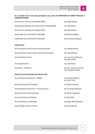 6Ministerio de Obras Publicas y Comunicaciones - 1ra Edición – 2011 .
En la revisión de los manuales participaron por parte del MINISTERIO DE OBRAS PÚBLICAS Y
COMUNICACIONES:
Director de la Dirección de Vialidad (2009) Ing. Jorge Vázquez
Encargado de Despacho de la Dirección de Vialidad (2010) Ing. Félix Zelaya
Director de la Dirección de Vialidad (2011) Ing. Fabio Riveros
Coordinador de la UEP BID Nº 1278 (2009) Ing. Roberto Bogado
Coordinador de la UEP BID Nº 1278 (2010) Ing. Fernando Rodríguez
Supervisores:
Área de Diseño y Construcción Caminos Vecinales Ing. Alfredo Bordón
Área de Diseño y Construcción Caminos Pavimentados Ing. Hugo Miranda
Área de Mantenimiento Ing. Juan Carlos Balbuena
Ing. Nelson Rivet
Área Seguridad Vial Ing. José Gómez
Área Socio – Ambiental Ing. Agr. Francisco Fracchia
Arq. José María Valdez
Equipo Técnico de Revisión del Informe Final:
Área de Mantenimiento Vial – GMANS Ing. Natalia Drozdova
Ing. Javier Talia
Área de Evaluación de Proyectos Ing. Malvina Duarte
Área de Mantenimiento Vial – Precios Unitarios Ing. Fernando Rodríguez
Área de Estructura de Pavimentos Ing. Nelson Figueredo
Área de Estructura de Puentes Sr. César Bolla
Área de Hidráulica e Hidrología Ing. Roger Monte Domecq
Área de Diagramación y Control Ing. René Obando
 