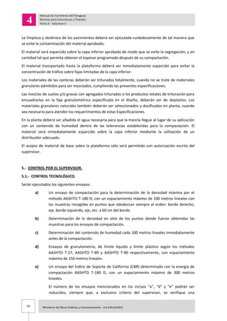 69 Ministerio de Obras Publicas y Comunicaciones - 1ra Edición2011
La limpieza y desbroce de los yacimientos deberá ser ejecutada cuidadosamente de tal manera que
se evite la contaminación del material aprobado.
El material será esparcido sobre la capa inferior aprobada de modo que se evite la segregación, y en
cantidad tal que permita obtener el espesor programado después de su compactación.
El material transportado hasta la plataforma deberá ser inmediatamente esparcido para evitar la
concentración de tráfico sobre fajas limitadas de la capa inferior.
Los materiales de las canteras deberán ser triturados totalmente, cuando no se trate de materiales
granulares admitidos para ser mezclados, cumpliendo las presentes especificaciones.
Las mezclas de suelos y/o gravas con agregados triturados o los productos totales de trituración para
encuadrarlas en la faja granulométrica especificada en el diseño, deberán ser de depósitos. Los
materiales granulares naturales también deberán ser seleccionados y dosificados en planta, cuando
sea necesario para atender los requerimientos de estas Especificaciones.
En la planta deberá ser añadida el agua necesaria para que la mezcla llegue al lugar de su aplicación
con un contenido de humedad dentro de las tolerancias establecidas para la compactación. El
material será inmediatamente esparcido sobre la capa inferior mediante la utilización de un
distribuidor adecuado.
El acopio de material de base sobre la plataforma sólo será permitido con autorización escrita del
supervisor.
5.- CONTROL POR EL SUPERVISOR.
5.1.- CONTROL TECNOLÓGICO.
Serán ejecutados los siguientes ensayos:
a) Un ensayo de compactación para la determinación de la densidad máxima por el
método AASHTO T-180 D, con un espaciamiento máximo de 100 metros lineales con
las muestras recogidas en puntos que obedezcan siempre el orden: borde derecho,
eje, borde izquierdo, eje, etc. a 60 cm del borde.
b) Determinación de la densidad en sitio de los puntos donde fueran obtenidas las
muestras para los ensayos de compactación.
c) Determinación del contenido de humedad cada 100 metros lineales inmediatamente
antes de la compactación.
d) Ensayos de granulometría, de límite líquido y límite plástico según los métodos
AASHTO T-27, AASHTO T-89 y AASHTO T-90 respectivamente, con espaciamiento
máximo de 150 metros lineales.
e) Un ensayo del Índice de Soporte de California (CBR) determinado con la energía de
compactación AASHTO T-180 D, con un espaciamiento máximo de 300 metros
lineales.
El número de los ensayos mencionados en los incisos “a”, “d” y “e” podrán ser
reducidos, siempre que, a exclusivo criterio del supervisor, se verifique una
 