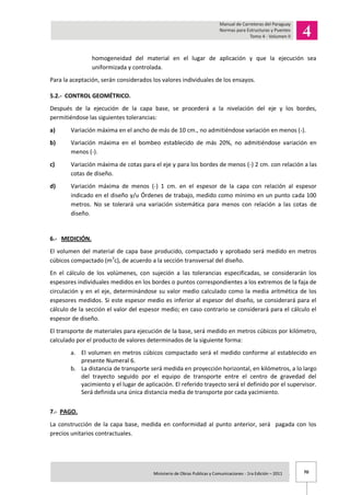 70Ministerio de Obras Publicas y Comunicaciones - 1ra Edición – 2011 .
homogeneidad del material en el lugar de aplicación y que la ejecución sea
uniformizada y controlada.
Para la aceptación, serán considerados los valores individuales de los ensayos.
5.2.- CONTROL GEOMÉTRICO.
Después de la ejecución de la capa base, se procederá a la nivelación del eje y los bordes,
permitiéndose las siguientes tolerancias:
a) Variación máxima en el ancho de más de 10 cm., no admitiéndose variación en menos (-).
b) Variación máxima en el bombeo establecido de más 20%, no admitiéndose variación en
menos (-).
c) Variación máxima de cotas para el eje y para los bordes de menos (-) 2 cm. con relación a las
cotas de diseño.
d) Variación máxima de menos (-) 1 cm. en el espesor de la capa con relación al espesor
indicado en el diseño y/u Órdenes de trabajo, medido como mínimo en un punto cada 100
metros. No se tolerará una variación sistemática para menos con relación a las cotas de
diseño.
6.- MEDICIÓN.
El volumen del material de capa base producido, compactado y aprobado será medido en metros
cúbicos compactado (m3
c), de acuerdo a la sección transversal del diseño.
En el cálculo de los volúmenes, con sujeción a las tolerancias especificadas, se considerarán los
espesores individuales medidos en los bordes o puntos correspondientes a los extremos de la faja de
circulación y en el eje, determinándose su valor medio calculado como la media aritmética de los
espesores medidos. Si este espesor medio es inferior al espesor del diseño, se considerará para el
cálculo de la sección el valor del espesor medio; en caso contrario se considerará para el cálculo el
espesor de diseño.
El transporte de materiales para ejecución de la base, será medido en metros cúbicos por kilómetro,
calculado por el producto de valores determinados de la siguiente forma:
a. El volumen en metros cúbicos compactado será el medido conforme al establecido en
presente Numeral 6.
b. La distancia de transporte será medida en proyección horizontal, en kilómetros, a lo largo
del trayecto seguido por el equipo de transporte entre el centro de gravedad del
yacimiento y el lugar de aplicación. El referido trayecto será el definido por el supervisor.
Será definida una única distancia media de transporte por cada yacimiento.
7.- PAGO.
La construcción de la capa base, medida en conformidad al punto anterior, será pagada con los
precios unitarios contractuales.
 