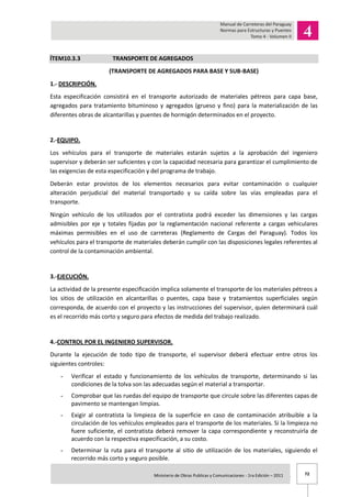 72Ministerio de Obras Publicas y Comunicaciones - 1ra Edición – 2011 .
ÍTEM10.3.3 TRANSPORTE DE AGREGADOS
(TRANSPORTE DE AGREGADOS PARA BASE Y SUB-BASE)
1.- DESCRIPCIÓN.
Esta especificación consistirá en el transporte autorizado de materiales pétreos para capa base,
agregados para tratamiento bituminoso y agregados (grueso y fino) para la materialización de las
diferentes obras de alcantarillas y puentes de hormigón determinados en el proyecto.
2.-EQUIPO.
Los vehículos para el transporte de materiales estarán sujetos a la aprobación del ingeniero
supervisor y deberán ser suficientes y con la capacidad necesaria para garantizar el cumplimiento de
las exigencias de esta especificación y del programa de trabajo.
Deberán estar provistos de los elementos necesarios para evitar contaminación o cualquier
alteración perjudicial del material transportado y su caída sobre las vías empleadas para el
transporte.
Ningún vehículo de los utilizados por el contratista podrá exceder las dimensiones y las cargas
admisibles por eje y totales fijadas por la reglamentación nacional referente a cargas vehiculares
máximas permisibles en el uso de carreteras (Reglamento de Cargas del Paraguay). Todos los
vehículos para el transporte de materiales deberán cumplir con las disposiciones legales referentes al
control de la contaminación ambiental.
3.-EJECUCIÓN.
La actividad de la presente especificación implica solamente el transporte de los materiales pétreos a
los sitios de utilización en alcantarillas o puentes, capa base y tratamientos superficiales según
corresponda, de acuerdo con el proyecto y las instrucciones del supervisor, quien determinará cuál
es el recorrido más corto y seguro para efectos de medida del trabajo realizado.
4.-CONTROL POR EL INGENIERO SUPERVISOR.
Durante la ejecución de todo tipo de transporte, el supervisor deberá efectuar entre otros los
siguientes controles:
- Verificar el estado y funcionamiento de los vehículos de transporte, determinando si las
condiciones de la tolva son las adecuadas según el material a transportar.
- Comprobar que las ruedas del equipo de transporte que circule sobre las diferentes capas de
pavimento se mantengan limpias.
- Exigir al contratista la limpieza de la superficie en caso de contaminación atribuible a la
circulación de los vehículos empleados para el transporte de los materiales. Si la limpieza no
fuere suficiente, el contratista deberá remover la capa correspondiente y reconstruirla de
acuerdo con la respectiva especificación, a su costo.
- Determinar la ruta para el transporte al sitio de utilización de los materiales, siguiendo el
recorrido más corto y seguro posible.
 