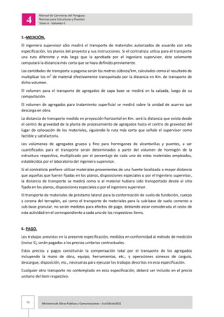 73 Ministerio de Obras Publicas y Comunicaciones - 1ra Edición2011
5.-MEDICIÓN.
El ingeniero supervisor sólo medirá el transporte de materiales autorizados de acuerdo con esta
especificación, los planos del proyecto y sus instrucciones. Si el contratista utiliza para el transporte
una ruta diferente y más larga que la aprobada por el ingeniero supervisor, éste solamente
computará la distancia más corta que se haya definido previamente.
Las cantidades de transporte a pagarse serán los metros cúbicos/km, calculados como el resultado de
multiplicar los m3
de material efectivamente transportado por la distancia en Km. de transporte de
dicho volumen.
El volumen para el transporte de agregados de capa base se medirá en la calzada, luego de su
compactación.
El volumen de agregados para tratamiento superficial se medirá sobre la unidad de acarreo que
descarga en obra.
La distancia de transporte medida en proyección horizontal en Km. será la distancia que exista desde
el centro de gravedad de la planta de procesamiento de agregados hasta el centro de gravedad del
lugar de colocación de los materiales, siguiendo la ruta más corta que señale el supervisor como
factible y satisfactoria.
Los volúmenes de agregados grueso y fino para hormigones de alcantarillas y puentes, a ser
cuantificados para el transporte serán determinados a partir del volumen de hormigón de la
estructura respectiva, multiplicado por el porcentaje de cada uno de estos materiales empleados,
establecidos por el laboratorio del ingeniero supervisor.
Si el contratista prefiere utilizar materiales provenientes de una fuente localizada a mayor distancia
que aquellas que fueren fijadas en los planos, disposiciones especiales o por el ingeniero supervisor,
la distancia de transporte se medirá como si el material hubiera sido transportado desde el sitio
fijado en los planos, disposiciones especiales o por el ingeniero supervisor.
El transporte de materiales de préstamo lateral para la conformación de suelo de fundación, cuerpo
y corona del terraplén, así como el transporte de materiales para la sub-base de suelo cemento o
sub-base granular, no serán medidos para efectos de pago, debiendo estar considerada el costo de
esta actividad en el correspondiente a cada uno de los respectivos ítems.
6.-PAGO.
Los trabajos previstos en la presente especificación, medidos en conformidad al método de medición
(inciso 5), serán pagados a los precios unitarios contractuales.
Estos precios y pagos constituirán la compensación total por el transporte de los agregados
incluyendo la mano de obra, equipo, herramientas, etc., y operaciones conexas de carguío,
descargue, disposición, etc., necesarias para ejecutar los trabajos descritos en esta especificación.
Cualquier otro transporte no contemplado en esta especificación, deberá ser incluido en el precio
unitario del ítem respectivo.
 