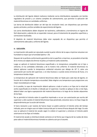 76Ministerio de Obras Publicas y Comunicaciones - 1ra Edición – 2011 .
La distribución del ligante deberá realizarse mediante carros distribuidores equipados con bomba
reguladora de presión y un sistema completo de calentamiento, que permitan la aplicación del
material bituminoso en cantidades uniformes.
Las barras de distribución deben ser del tipo de circulación total, con dispositivos que permitan
ajustes verticales y anchos variables de esparcimiento del ligante.
Los carros distribuidores deben disponer de tacómetro, calibradores y termómetros en lugares de
fácil observación y además de un esparcidor manual, para el tratamiento de pequeñas superficies y
correcciones localizadas.
El depósito de material bituminoso debe estar equipado de un dispositivo que permita el
calentamiento adecuado y uniforme del ligante.
4.- EJECUCIÓN.
La imprimación sólo podrá ser ejecutada cuando la parte inferior de la capa a imprimar estuviese con
humedad no mayor que la humedad óptima + 2%.
Después de la perfecta conformación geométrica de la superficie a imprimar, se procederá al barrido
de la misma con objeto de eliminar el polvo y el material suelto existentes.
Luego se aplicará el material bituminoso especificado a la temperatura compatible con el tipo a
utilizarse, en las cantidades ordenadas y de la manera más uniforme. El material bituminoso no
deberá aplicarse cuando la temperatura ambiental estuviera por debajo de 10 C, salvo una
autorización por escrito del supervisor, o en días lluviosos o cuando exista eminencia de lluvia, o la
temperatura tienda a bajar.
La temperatura de aplicación del material bituminoso debe ser fijada para cada tipo de ligante, en
función de la relación temperatura-viscosidad. Debe elegirse una temperatura que proporcione una
mejor viscosidad para el riego.
En lo posible, la capa de imprimación deberá aplicarse a todo el ancho o en fajas de la mitad del
ancho especificado en el diseño o indicado por el supervisor. Cuando se aplique en dos o más fajas,
deberá haber una ligera superposición del material bituminoso a lo largo de los bordes adyacentes
de las fajas.
No se permitirá el tránsito sobre la superficie imprimada a no ser con autorización por escrito del
supervisor y sólo cuando el material bituminoso haya penetrado, estuviese seco y no haya riesgo de
desprendimiento por la acción del tránsito.
Si fuera necesario y por razones de fuerza mayor se podrá autorizar el tránsito antes del tiempo
indicado, pero en ningún caso sin haber transcurrido por lo menos 8 horas después del riego. En este
caso se aplicará el material de secado según lo ordene el supervisor y entonces el tránsito podrá
autorizarse en las fajas así tratadas.
El material de secado se distribuirá desde camiones en tal forma que ninguna de las ruedas de éstos
pase sobre el material bituminoso húmedo no cubierto aún por el secante.
 