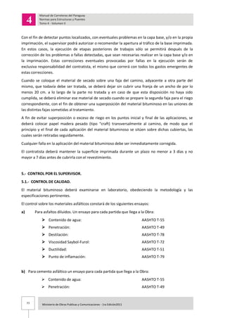 77 Ministerio de Obras Publicas y Comunicaciones - 1ra Edición2011
Con el fin de detectar puntos localizados, con eventuales problemas en la capa base, y/o en la propia
imprimación, el supervisor podrá autorizar o recomendar la apertura al tráfico de la base imprimada.
En estos casos, la ejecución de etapas posteriores de trabajos sólo se permitirá después de la
corrección de los problemas o fallas detectadas, que sean necesarias realizar en la capa base y/o en
la imprimación. Estas correcciones eventuales provocadas por fallas en la ejecución serán de
exclusiva responsabilidad del contratista, el mismo que correrá con todos los gastos emergentes de
estas correcciones.
Cuando se coloque el material de secado sobre una faja del camino, adyacente a otra parte del
mismo, que todavía debe ser tratada, se deberá dejar sin cubrir una franja de un ancho de por lo
menos 20 cm. a lo largo de la parte no tratada y en caso de que esta disposición no haya sido
cumplida, se deberá eliminar ese material de secado cuando se prepare la segunda faja para el riego
correspondiente, con el fin de obtener una superposición del material bituminoso en las uniones de
las distintas fajas sometidas al tratamiento.
A fin de evitar superposición o exceso de riego en los puntos inicial y final de las aplicaciones, se
deberá colocar papel madera pesado (tipo “craft) transversalmente al camino, de modo que el
principio y el final de cada aplicación del material bituminoso se sitúen sobre dichas cubiertas, las
cuales serán retiradas seguidamente.
Cualquier falla en la aplicación del material bituminoso debe ser inmediatamente corregida.
El contratista deberá mantener la superficie imprimada durante un plazo no menor a 3 días y no
mayor a 7 días antes de cubrirla con el revestimiento.
5.- CONTROL POR EL SUPERVISOR.
5.1.- CONTROL DE CALIDAD.
El material bituminoso deberá examinarse en laboratorio, obedeciendo la metodología y las
especificaciones pertinentes.
El control sobre los materiales asfálticos constará de los siguientes ensayos:
a) Para asfaltos diluidos. Un ensayo para cada partida que llega a la Obra:
 Contenido de agua: AASHTO T-55
 Penetración: AASHTO T-49
 Destilación: AASHTO T-78
 Viscosidad Saybol-Furol: AASHTO T-72
 Ductilidad: AASHTO T-51
 Punto de inflamación: AASHTO T-79
b) Para cemento asfáltico un ensayo para cada partida que llega a la Obra:
 Contenido de agua: AASHTO T-55
 Penetración: AASHTO T-49
 
