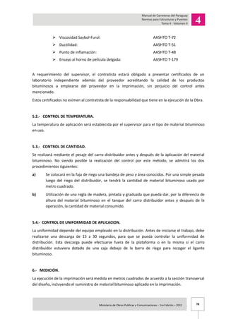 78Ministerio de Obras Publicas y Comunicaciones - 1ra Edición – 2011 .
 Viscosidad Saybol-Furol: AASHTO T-72
 Ductilidad: AASHTO T-51
 Punto de inflamación: AASHTO T-48
 Ensayo al horno de película delgada: AASHTO T-179
A requerimiento del supervisor, el contratista estará obligado a presentar certificados de un
laboratorio independiente además del proveedor acreditando la calidad de los productos
bituminosos a emplearse del proveedor en la imprimación, sin perjuicio del control antes
mencionado.
Estos certificados no eximen al contratista de la responsabilidad que tiene en la ejecución de la Obra.
5.2.- CONTROL DE TEMPERATURA.
La temperatura de aplicación será establecida por el supervisor para el tipo de material bituminoso
en uso.
5.3.- CONTROL DE CANTIDAD.
Se realizará mediante el pesaje del carro distribuidor antes y después de la aplicación del material
bituminoso. No siendo posible la realización del control por este método, se admitirá los dos
procedimientos siguientes:
a) Se colocará en la faja de riego una bandeja de peso y área conocidos. Por una simple pesada
luego del riego del distribuidor, se tendrá la cantidad de material bituminoso usado por
metro cuadrado.
b) Utilización de una regla de madera, pintada y graduada que pueda dar, por la diferencia de
altura del material bituminoso en el tanque del carro distribuidor antes y después de la
operación, la cantidad de material consumido.
5.4.- CONTROL DE UNIFORMIDAD DE APLICACION.
La uniformidad depende del equipo empleado en la distribución. Antes de iniciarse el trabajo, debe
realizarse una descarga de 15 a 30 segundos, para que se pueda controlar la uniformidad de
distribución. Esta descarga puede efectuarse fuera de la plataforma o en la misma si el carro
distribuidor estuviera dotado de una caja debajo de la barra de riego para recoger el ligante
bituminoso.
6.- MEDICIÓN.
La ejecución de la imprimación será medida en metros cuadrados de acuerdo a la sección transversal
del diseño, incluyendo el suministro de material bituminoso aplicado en la imprimación.
 