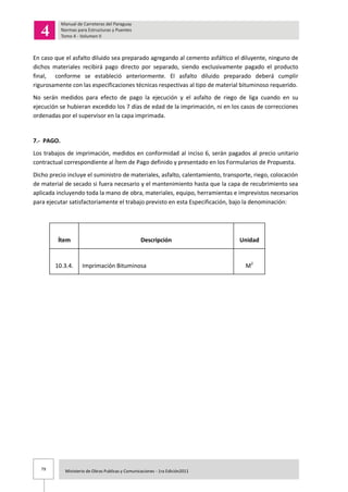 79 Ministerio de Obras Publicas y Comunicaciones - 1ra Edición2011
En caso que el asfalto diluido sea preparado agregando al cemento asfáltico el diluyente, ninguno de
dichos materiales recibirá pago directo por separado, siendo exclusivamente pagado el producto
final, conforme se estableció anteriormente. El asfalto diluido preparado deberá cumplir
rigurosamente con las especificaciones técnicas respectivas al tipo de material bituminoso requerido.
No serán medidos para efecto de pago la ejecución y el asfalto de riego de liga cuando en su
ejecución se hubieran excedido los 7 días de edad de la imprimación, ni en los casos de correcciones
ordenadas por el supervisor en la capa imprimada.
7.- PAGO.
Los trabajos de imprimación, medidos en conformidad al inciso 6, serán pagados al precio unitario
contractual correspondiente al Ítem de Pago definido y presentado en los Formularios de Propuesta.
Dicho precio incluye el suministro de materiales, asfalto, calentamiento, transporte, riego, colocación
de material de secado si fuera necesario y el mantenimiento hasta que la capa de recubrimiento sea
aplicada incluyendo toda la mano de obra, materiales, equipo, herramientas e imprevistos necesarios
para ejecutar satisfactoriamente el trabajo previsto en esta Especificación, bajo la denominación:
Ítem Descripción Unidad
10.3.4. Imprimación Bituminosa M2
 