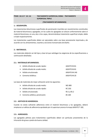 80Ministerio de Obras Publicas y Comunicaciones - 1ra Edición – 2011 .
ÍTEMS 10.3.5 Y 10. 3.6 TRATAMIENTO SUPERFICIAL DOBLE - TRATAMIENTO
SUPERFICIAL TRIPLE
(TRATAMIENTO BITUMINOSOS)
1.- DESCRIPCIÓN.
Los tratamientos bituminosos superficiales de penetración invertida son revestimientos constituidos
de material bituminoso y agregados, en los cuales los agregados se colocan uniformemente sobre el
material bituminoso, en una, dos o tres capas, denominándose tratamiento superficial simple, doble
o triple respectivamente.
Los tratamientos superficiales deben ser ejecutados sobre una base previamente imprimada y de
acuerdo con los alineamientos, rasantes y secciones transversales de diseño.
2.- MATERIALES.
Los materiales deberán ser del tipo y clase tal que satisfagan las exigencias de las especificaciones a
continuación detalladas:
2.1.- MATERIALES BITUMINOSOS.
 Asfalto diluido de curado rápido: AASHTO M-81
 Asfalto diluido de curado medio: AASHTO M-81
 Asfalto emulsionado: AASHTO M-140
 Cemento Asfáltico: AASHTO M-20
Los tipos de materiales de mejor utilización serán los siguientes:
 Asfalto diluido de curado medio: MC-800
 Asfalto diluido de curado rápido: RC-250
 Asfalto emulsionado: RS-1 y RS-2
 Cemento asfáltico; penetración: 85-100
2.2.- ADITIVOS DE ADHERENCIA.
Cuando no exista suficiente adherencia entre el material bituminoso y los agregados, deberá
emplearse un aditivo de adherencia aprobado por el supervisor previo el ensayo AASHTO T-182.
2.3.- AGREGADOS.
Los agregados pétreos para tratamientos superficiales deben ser partículas provenientes de la
trituración de grava o piedra de buena calidad.
 