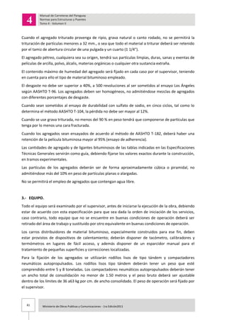 81 Ministerio de Obras Publicas y Comunicaciones - 1ra Edición2011
Cuando el agregado triturado provenga de ripio, grava natural o canto rodado, no se permitirá la
trituración de partículas menores a 32 mm., o sea que todo el material a triturar deberá ser retenido
por el tamiz de abertura circular de una pulgada y un cuarto (1 1/4").
El agregado pétreo, cualquiera sea su origen, tendrá sus partículas limpias, duras, sanas y exentas de
películas de arcilla, polvo, álcalis, materias orgánicas o cualquier otra sustancia extraña.
El contenido máximo de humedad del agregado será fijado en cada caso por el supervisor, teniendo
en cuenta para ello el tipo de material bituminoso empleado.
El desgaste no debe ser superior a 40%, a 500 revoluciones al ser sometidos al ensayo Los Ángeles
según AASHTO T-96. Los agregados deben ser homogéneos, no admitiéndose mezclas de agregados
con diferentes porcentajes de desgaste.
Cuando sean sometidos al ensayo de durabilidad con sulfato de sodio, en cinco ciclos, tal como lo
determina el método AASHTO T-104, la pérdida no debe ser mayor al 12%.
Cuando se use grava triturada, no menos del 90 % en peso tendrá que componerse de partículas que
tenga por lo menos una cara fracturada.
Cuando los agregados sean ensayados de acuerdo al método de AASHTO T-182, deberá haber una
retención de la película bituminosa mayor al 95% (ensayo de adherencia).
Las cantidades de agregado y de ligantes bituminosos de las tablas indicadas en las Especificaciones
Técnicas Generales servirán como guía, debiendo fijarse los valores exactos durante la construcción,
en tramos experimentales.
Las partículas de los agregados deberán ser de forma aproximadamente cúbica o piramidal, no
admitiéndose más del 10% en peso de partículas planas o alargadas.
No se permitirá el empleo de agregados que contengan agua libre.
3.- EQUIPO.
Todo el equipo será examinado por el supervisor, antes de iniciarse la ejecución de la obra, debiendo
estar de acuerdo con esta especificación para que sea dada la orden de iniciación de los servicios,
caso contrario, todo equipo que no se encuentre en buenas condiciones de operación deberá ser
retirado del área de trabajo y sustituido por otro equivalente en buenas condiciones de operación.
Los carros distribuidores de material bituminoso, especialmente construidos para ese fin, deben
estar provistos de dispositivos de calentamiento; deberán disponer de tacómetro, calibradores y
termómetros en lugares de fácil acceso, y además disponer de un esparcidor manual para el
tratamiento de pequeñas superficies y correcciones localizadas.
Para la fijación de los agregados se utilizarán rodillos lisos de tipo tándem y compactadores
neumáticos autopropulsados. Los rodillos lisos tipo tándem deberán tener un peso que esté
comprendido entre 5 y 8 toneladas. Los compactadores neumáticos autopropulsados deberán tener
un ancho total de consolidación no menor de 1.50 metros y el peso bruto deberá ser ajustable
dentro de los límites de 36 a63 kg por cm. de ancho consolidado. El peso de operación será fijado por
el supervisor.
 