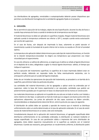 82Ministerio de Obras Publicas y Comunicaciones - 1ra Edición – 2011 .
Los distribuidores de agregados, remolcables o autopropulsados deberán poseer dispositivos que
permitan una distribución homogénea de la cantidad de agregados fijada en el proyecto.
4.- EJECUCIÓN.
No se permitirá la ejecución de los trabajos, objeto de esta Especificación, durante los días de lluvia o
cuando haya amenaza de lluvia o cuando la tendencia de la temperatura sea de bajar.
El material bituminoso no debe ser aplicado en superficies mojadas. Ningún material bituminoso será
aplicado cuando la temperatura ambiente sea inferior a 10º C, excepto cuando exista autorización
por escrito del supervisor.
En el caso de lluvias, aún después de imprimada la base, solamente se podrá ejecutar el
revestimiento cuando la humedad de la parte inferior de la misma no exceda en 2% de la humedad
óptima.
La temperatura de aplicación deberá determinarse para cada tipo de material bituminoso, en función
de la relación temperatura-viscosidad. Se elegirá una temperatura que proporcione una mejor
viscosidad para el esparcimiento.
En caso de utilizarse un aditivo de adherencia, se exigirá que el aditivo se añada al ligante bituminoso
en el depósito de la obra, obligándose a agitar la mezcla ligante bituminoso- aditivo, el tiempo que
indique el supervisor.
Para la ejecución del tratamiento superficial, la superficie de la base imprimada deberá estar en
perfecto estado, debiendo ser reparadas todas las fallas eventualmente existentes, con la
anticipación suficiente para el curado del ligante empleado.
Antes de ser iniciadas las operaciones de ejecución del tratamiento, se procederá a un barrido de la
superficie, para eliminar todas las partículas de polvo.
Las cantidades del material bituminoso y de los agregados a aplicar serán las ordenadas por el
supervisor, sobre la base del tramo experimental a ser ejecutado, cantidades que podrán ser
posteriormente ajustadas por el supervisor en base a la observación de los tramos en construcción.
Los materiales bituminosos se aplicarán en lo posible de una sola vez en todo el ancho a ser tratado y
como máximo en dos fajas. La aplicación se hará de modo que se asegure una buena junta entre dos
aplicaciones adyacentes. Las juntas de aplicación de dos capas sucesivas no deben coincidir,
recomendándose un desplazamiento lateral de 50 cm. entre la junta de una capa y la siguiente.
El distribuidor de asfalto debe ser ajustado y operado de manera que el material se distribuya
uniformemente sobre un ancho determinado en la tasa de aplicación ordenada. En el caso de existir
exceso de material bituminoso en un sector, éste será rechazado.
Inmediatamente después de la aplicación del material bituminoso, el agregado especificado debe
distribuirse uniformemente en las cantidades ordenadas; la distribución se realizará mediante el
equipo especificado. En caso de una paralización súbita e imprevista del carro distribuidor de
agregados, éstos deben esparcirse manualmente en la superficie ya cubierta con el material
bituminoso. Cuando sea necesario, para garantizar un recubrimiento uniforme, la distribución podrá
 