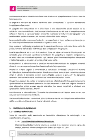 83 Ministerio de Obras Publicas y Comunicaciones - 1ra Edición2011
complementarse por un proceso manual adecuado. El exceso de agregado debe ser retirado antes de
la compactación.
La longitud de aplicación del material bituminoso estará condicionada a la capacidad de cobertura
inmediata con el agregado.
El agregado debe compactarse en el ancho total lo más rápidamente posible después de su
aplicación. La compactación será interrumpida inmediatamente una vez que el agregado presente
señales de fractura. El supervisor deberá analizar las razones de la fracturación del agregado y una
vez eliminadas las causas ordenará por escrito la continuación de los trabajos.
La compactación debe empezar por los bordes y proseguir hasta el eje en los lugares en tangente; en
las curvas se procederá siempre del borde más bajo hacia el más alto.
Cada pasada de rodillo debe ser cubierta por la siguiente por lo menos en la mitad de su ancho. Se
puede permitir el tránsito bajo control luego de la compactación del agregado.
Para la segunda capa, en el caso de tratamiento doble, se aplicará el material bituminoso en las
cantidades y tipo ordenados, seguido de la distribución del agregado y su respectiva compactación,
de modo idéntico al realizado en la primera capa. Después que la última capa haya sido compactada
y fijado el agregado, se procederá al barrido del agregado suelto.
No se permitirá el tránsito durante la aplicación del material bituminoso o del agregado, pudiendo
abrirse la carretera solamente cuando se haya completado la compactación.
Durante las 24 horas luego de la compactación, el tránsito será controlado a una velocidad máxima
de 20 Km/hora. A cuyo efecto el contratista deberá proporcionar un coche guía y un conductor para
dirigir el tránsito. El contratista también estará obligado a proveer el personal y los agregados
necesarios para cubrir el material bituminoso que eventualmente pudiera exudar.
El supervisor, después de analizar el comportamiento de asfalto bajo el tráfico, podrá disponer la
aplicación sobre el tratamiento superficial de una capa de sellado. En este caso, luego de aplicado el
riego adicional de sellado y previo paso de aplanadora (una pasada completa), se efectuará una
aplicación de arena a razón de 3.0 lts/m2
.
Posteriormente se efectuarán cinco (5) pasadas de aplanadora sobre el riego de arena una vez que
ésta, esté convenientemente distribuida.
Si el supervisor lo considera conveniente, podrá ordenar se efectúe una compactación adicional con
rodillo neumático múltiple, antes de librar al tránsito la calzada.
5.- CONTROL POR EL SUPERVISOR.
5.1.- CONTROL TECNOLÓGICO.
Todos los materiales serán examinados en laboratorio, obedeciendo la metodología y las
especificaciones en vigencia.
5.1.1.- Control de Calidad del Material Bituminoso.
El control de calidad del material bituminoso constará de los siguientes ensayos o grupo de
ensayos, debiendo ser realizados para cada partida que llegue a la Obra:
 