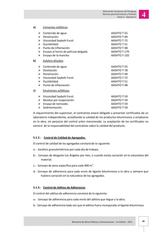 84Ministerio de Obras Publicas y Comunicaciones - 1ra Edición – 2011 .
a) Cementos asfálticos
 Contenido de agua: AASHTO T-55
 Penetración: AASHTO T-49
 Viscosidad Saybolt-Furol: AASHTO T-72
 Ductibilidad: AASHTO T-51
 Punto de inflamación: AASHTO T-48
 Ensayo al horno de película delgada: AASHTO T-179
 Ensayo de la mancha: AASHTO T-102
b) Asfaltos diluidos:
 Contenido de agua: AASHTO T-55
 Destilación: AASHTO T-78
 Penetración: AASHTO T-49
 Viscosidad Saybolt-Furol: AASHTO T-72
 Ductibilidad: AASHTO T-51
 Punto de inflamación: AASHTO T-48
c) Emulsiones asfálticas:
 Viscosidad Saybolt-Furol: AASHTO T-59
 Residuo por evaporación: AASHTO T-59
 Ensayo de tamizado: AASHTO T-59
 Sedimentación: AASHTO T-59
A requerimiento del supervisor, el contratista estará obligado a presentar certificados de un
laboratorio independiente, acreditando la calidad de los productos bituminosos a emplearse
en la obra, sin perjuicio del control antes mencionado. La aceptación de los certificados no
eximirá de la responsabilidad del contratista sobre la calidad del producto.
5.1.2.- Control de Calidad de Agregados.
El control de calidad de los agregados constará de lo siguiente:
a.- 2análisis granulométricos por cada día de trabajo.
b.- 1ensayo de desgaste Los Ángeles por mes, o cuando exista variación en la naturaleza del
material.
c.- 1ensayo de peso específico para cada 900 m3
.
d.- 1ensayo de adherencia para cada envío de ligante bituminosos a la obra y siempre que
hubiera variación en la naturaleza de los agregados.
5.1.3.- Control de Aditivo de Adherencia.
El control del aditivo de adherencia constará de lo siguiente:
a.- 1ensayo de adherencia para cada envío del aditivo que llegue a la obra.
b.- 1ensayo de adherencia toda vez que el aditivo fuera incorporado al ligante bituminoso.
 