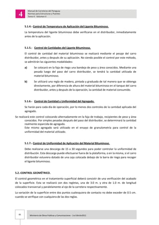 85 Ministerio de Obras Publicas y Comunicaciones - 1ra Edición2011
5.1.4.- Control de Temperatura de Aplicación del Ligante Bituminoso.
La temperatura del ligante bituminoso debe verificarse en el distribuidor, inmediatamente
antes de la aplicación.
5.1.5.- Control de Cantidades del Ligante Bituminoso.
El control de cantidad del material bituminoso se realizará mediante el pesaje del carro
distribuidor, antes y después de su aplicación. No siendo posible el control por este método,
se admitirán las siguientes modalidades:
a) Se colocará en la faja de riego una bandeja de peso y área conocidos. Mediante una
pesada luego del paso del carro distribuidor, se tendrá la cantidad utilizada de
material bituminoso.
b) Se utilizará una regla de madera, pintada y graduada de tal manera que se obtenga
directamente, por diferencia de altura del material bituminoso en el tanque del carro
distribuidor, antes y después de la operación, la cantidad de material consumido.
5.1.6.- Control de Cantidad y Uniformidad del Agregado.
Se harán para cada día de operación, por lo menos dos controles de la cantidad aplicada del
agregado.
Se realizará este control colocando alternadamente en la faja de trabajo, recipientes de peso y área
conocidos. Por simples pesadas después del paso del distribuidor, se determinará la cantidad
realmente esparcida de agregado.
Este mismo agregado será utilizado en el ensayo de granulometría para control de la
uniformidad del material utilizado.
5.1.7.- Control de Uniformidad de Aplicación del Material Bituminoso.
Debe realizarse una descarga de 15 a 30 segundos para poder controlar la uniformidad de
distribución. Esta descarga puede efectuarse fuera de la plataforma, o en la misma, si el carro
distribuidor estuviera dotado de una caja colocada debajo de la barra de riego para recoger
el ligante bituminoso.
5.2.-CONTROL GEOMÉTRICO.
El control geométrico en el tratamiento superficial deberá consistir de una verificación del acabado
de la superficie. Esta se realizará con dos regletas, una de 3.0 m. y otra de 1.0 m. de longitud
colocados transversal y paralelamente al eje de la carretera respectivamente.
La variación de la superficie entre dos puntos cualesquiera de contacto no debe exceder de 0.5 cm.
cuando se verifique con cualquiera de las dos reglas.
 