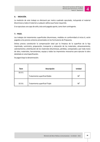 86Ministerio de Obras Publicas y Comunicaciones - 1ra Edición – 2011 .
6.- MEDICIÓN.
La medición de este trabajo se efectuará por metro cuadrado ejecutado, incluyendo el material
bituminoso y todo el material y cualquier aditivo que fuese requerido.
Si se ejecutase una capa de sello, ésta será pagada aparte, como ítem contingente.
7.- PAGO.
Los trabajos de tratamientos superficiales bituminosos, medidos en conformidad al inciso 6, serán
pagados a los precios unitarios presentados en los Formularios de Propuesta.
Dichos precios constituirán la compensación total por la limpieza de la superficie de la faja
imprimada, suministro, preparación, transporte y colocación de los materiales, almacenamiento,
calentamiento y distribución de los materiales bituminosos, pérdidas, compactado y por toda mano
de obra, materiales, herramientas, equipo y todos los imprevistos necesarios para ejecutar la obra
detallada en esta Especificación.
Se pagará bajo la denominación:
Ítem Descripción Unidad
10.3.5.
Tratamiento superficial Doble M2
10.3.6. Tratamiento superficial Triple M2
 