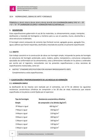 87 Ministerio de Obras Publicas y Comunicaciones - 1ra Edición2011
10.4 HORMIGONES, OBRAS DE ARTE Y DRENAJES
ÍTEMS10.4.1, 10.4.2, 10.4.3, 10.4.4, 10.4.5, 10.4.6, 10.4.20, 10.4.21HORMIGÓN SIMPLE TIPO “A” – “B”
–“C” – “E” “P”,HORMIGÓN CICLÓPEO Y HORMIGÓN PARA ALCANTARILLAS
1. DESCRIPCIÓN
Estas especificaciones gobernarán el uso de los materiales, su almacenamiento, acopio, manipuleo,
dosificación y mezclado de hormigones y morteros para su uso en puentes, muros, alcantarillas y
otras estructuras incidentales.
El hormigón estará compuesto de cemento tipo Portland normal, agregado grueso, agregado fino,
agua y aditivos que fueran requeridos, dosificado y mezclado de acuerdo a la presente especificación
1.1. OBJETO
Este trabajo consistirá en la construcción de obras con hormigón simple, incluyendo las partes de hormigón
en estructuras de hormigón pretensado, acero, madera, piedra, mampostería y estructuras compuestas;
ejecutadas de conformidad con los alineamientos, cotas y dimensiones indicados en los planos u ordenados
por escrito por el Ingeniero, concordantes con las presentes especificaciones y otras secciones de
especificaciones involucradas, como ser:
AASTHO “ STANDARD SPECIFICATIONS FOR HIGHWAY BRIDGES(AASHTO-2007)
Complementaria a estas especificaciones.
2. CLASIFICACIÓN Y PROPORCIONAMIENTO DE LAS MEZCLAS DE HORMIGÓN
2.1. HORMIGÓN SIMPLE
La dosificación de las mezclas será realizada por el contratista, con el fin de obtener las siguientes
resistencias características cilíndricas de compresión a los 28 días de edad, resistencias que estarán
especificadas en los planos o serán fijadas por el supervisor.
Tipo de hormigón Resistencia característica cilíndrica
Simple de compresión a los 28 días (kg/cm2
)
PP Mayor o igual 400 Kg/cm2
P Mayor o igual 350 Kg/cm2
A Mayor o igual 210 Kg/cm2
B Mayor o igual 180 Kg/cm2
C Mayor o igual 160 Kg/cm2
D Mayor o igual 130 Kg/cm2
E Mayor o igual 110 Kg/cm2
 