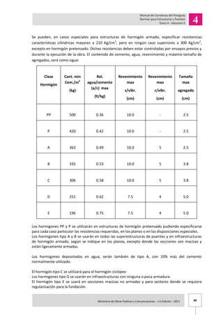 88Ministerio de Obras Publicas y Comunicaciones - 1ra Edición – 2011 .
Se pueden, en casos especiales para estructuras de hormigón armado, especificar resistencias
características cilíndricas mayores a 210 Kg/cm2
, pero en ningún caso superiores a 300 Kg/cm2
,
excepto en hormigón pretensado. Dichas resistencias deben estar controladas por ensayos previos y
durante la ejecución de la obra. El contenido de cemento, agua, revenimiento y máximo tamaño de
agregados, será como sigue:
Clase
Hormigón
Cant. min
Cem./m3
(kg)
Rel.
agua/cemento
(a/c) max
(lt/kg)
Revenimiento
max
s/vibr.
(cm)
Revenimiento
max
c/vibr.
(cm)
Tamaño
max
agregado
(cm)
PP 500 0.36 10.0 - 2.5
P 420 0.42 10.0 - 2.5
A 363 0.49 10.0 5 2.5
B 335 0.53 10.0 5 3.8
C 306 0.58 10.0 5 3.8
D 251 0.62 7.5 4 5.0
E 196 0.75 7.5 4 5.0
Los hormigones PP y P se utilizarán en estructuras de hormigón pretensado pudiendo especificarse
para cada caso particular las resistencias requeridas, en los planos o en las disposiciones especiales.
Los hormigones tipo A y B se usarán en todas las superestructuras de puentes y en infraestructuras
de hormigón armado, según se indique en los planos, excepto donde las secciones son macizas y
están ligeramente armadas.
Los hormigones depositados en agua, serán también de tipo A, con 10% más del cemento
normalmente utilizado.
El hormigón tipo C se utilizará para el hormigón ciclópeo
Los hormigones tipo D se usarán en infraestructuras con ninguna o poca armadura.
El hormigón tipo E se usará en secciones macizas no armadas y para sectores donde se requiera
regularización para la fundación.
 