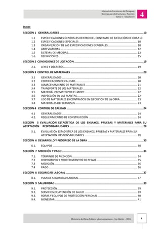 8Ministerio de Obras Publicas y Comunicaciones - 1ra Edición – 2011 .
INDICE
SECCIÓN 1 GENERALIDADES ...........................................................................................................10
1.1 ESPECIFICACIONES GENERALES DENTRO DEL CONTRATO DE EJECUCIÓN DE OBRA10
1.2 ESPECIFICACIONES ESPECIALES .......................................................................... 10
1.3 ORGANIZACIÓN DE LAS ESPECIFICACIONES GENERALES ..................................... 10
1.4 ABREVIATURAS .................................................................................................. 12
1.5 SISTEMA DE MEDIDAS........................................................................................ 13
1.6. DEFINICIONES .................................................................................................... 15
SECCIÓN 2 CONDICIONES DE LICITACIÓN ........................................................................................19
2.1. LEYES Y DECRETOS ............................................................................................. 19
SECCIÓN 3 CONTROL DE MATERIALES .............................................................................................20
3.1 GENERALIDADES ................................................................................................ 20
3.2 CERTIFICACIÓN DE CALIDAD............................................................................... 20
3.3 ALMACENAMIENTO DE MATERIALES.................................................................. 21
3.4 TRANSPORTE DE LOS MATERIALES ..................................................................... 22
3.5 MATERIAL PROVISTO POR EL MOPC................................................................... 22
3.6 INSPECCIÓN EN LAS PLANTAS............................................................................. 22
3.7 USO DE MATERIALES ENCONTRADOS EN EJECUCIÓN DE LA OBRA...................... 23
3.8 MATERIALES DEFECTUOSOS............................................................................... 23
SECCIÓN 4 CONTROL DE CALIDAD ..................................................................................................24
4.1 GENERALIDADES ................................................................................................ 24
4.2. REQUERIMIENTOS DE CONSTRUCCIÓN .............................................................. 24
SECCIÓN 5 EVALUACIÓN ESTADÍSTICA DE LOS ENSAYOS, PRUEBAS Y MATERIALES PARA SU
ACEPTACIÓN RESPONSABILIDADES ..............................................................................................28
5.1. EVALUACIÓN ESTADÍSTICA DE LOS ENSAYOS, PRUEBAS Y MATERIALES PARA SU
ACEPTACIÓN RESPONSABILIDADES ................................................................... 28
SECCIÓN 6 DESARROLLO Y PROGRESO DE LA OBRA .......................................................................30
6.1. EQUIPOS............................................................................................................ 30
SECCIÓN 7 MEDICIÓN Y PAGO........................................................................................................34
7.1. TÉRMINOS DE MEDICIÓN................................................................................... 34
7.2 DISPOSITIVOS Y PROCEDIMIENTOS DE PESAJE.................................................... 35
7.3 MEDICIÓN.......................................................................................................... 36
7.4 PAGO................................................................................................................. 36
SECCIÓN 8 SEGURIDAD LABORAL ...................................................................................................37
8.1. PLAN DE SEGURIDAD LABORAL .......................................................................... 37
SECCIÓN 9 SALUBRIDAD .................................................................................................................39
9.1. PROTECCIÓN...................................................................................................... 39
9.2. SERVICIOS DE ATENCIÓN DE SALUD ................................................................... 39
9.3. ROPAS Y EQUIPOS DE PROTECCIÓN PERSONAL .................................................. 40
9.4. BIENESTAR......................................................................................................... 41
 