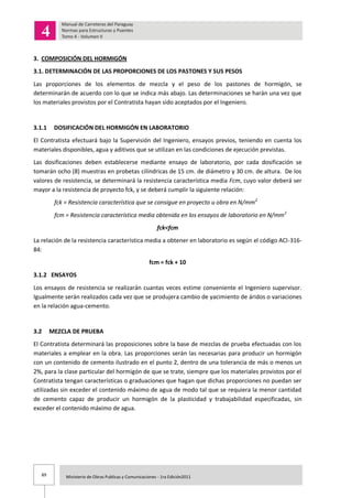 89 Ministerio de Obras Publicas y Comunicaciones - 1ra Edición2011
3. COMPOSICIÓN DEL HORMIGÓN
3.1. DETERMINACIÓN DE LAS PROPORCIONES DE LOS PASTONES Y SUS PESOS
Las proporciones de los elementos de mezcla y el peso de los pastones de hormigón, se
determinarán de acuerdo con lo que se indica más abajo. Las determinaciones se harán una vez que
los materiales provistos por el Contratista hayan sido aceptados por el Ingeniero.
3.1.1 DOSIFICACIÓN DEL HORMIGÓN EN LABORATORIO
El Contratista efectuará bajo la Supervisión del Ingeniero, ensayos previos, teniendo en cuenta los
materiales disponibles, agua y aditivos que se utilizan en las condiciones de ejecución previstas.
Las dosificaciones deben establecerse mediante ensayo de laboratorio, por cada dosificación se
tomarán ocho (8) muestras en probetas cilíndricas de 15 cm. de diámetro y 30 cm. de altura. De los
valores de resistencia, se determinará la resistencia característica media Fcm, cuyo valor deberá ser
mayor a la resistencia de proyecto fck, y se deberá cumplir la siguiente relación:
fck = Resistencia característica que se consigue en proyecto u obra en N/mm2
fcm = Resistencia característica media obtenida en los ensayos de laboratorio en N/mm2
fck<fcm
La relación de la resistencia característica media a obtener en laboratorio es según el código ACI-316-
84:
fcm = fck + 10
3.1.2 ENSAYOS
Los ensayos de resistencia se realizarán cuantas veces estime conveniente el Ingeniero supervisor.
Igualmente serán realizados cada vez que se produjera cambio de yacimiento de áridos o variaciones
en la relación agua-cemento.
3.2 MEZCLA DE PRUEBA
El Contratista determinará las proposiciones sobre la base de mezclas de prueba efectuadas con los
materiales a emplear en la obra. Las proporciones serán las necesarias para producir un hormigón
con un contenido de cemento ilustrado en el punto 2, dentro de una tolerancia de más o menos un
2%, para la clase particular del hormigón de que se trate, siempre que los materiales provistos por el
Contratista tengan características o graduaciones que hagan que dichas proporciones no puedan ser
utilizadas sin exceder el contenido máximo de agua de modo tal que se requiera la menor cantidad
de cemento capaz de producir un hormigón de la plasticidad y trabajabilidad especificadas, sin
exceder el contenido máximo de agua.
 