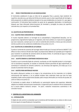 90Ministerio de Obras Publicas y Comunicaciones - 1ra Edición – 2011 .
3.3. PESOS Y PROPORCIONES DE LAS DOSIFICACIONES
El Contratista establecerá el peso en kilos de los agregados finos y gruesos, bajo condición de
superficie saturada seca, por bolsa de 50 kilos de cemento, para la clase especificada de hormigón y
dicha proporción no deberá cambiarse excepto en los casos establecidos en el punto 3.2., que sigue a
continuación. El Contratista fijará también los pesos de los agregados destinados a la dosificación
después que haya efectuado determinaciones de humedad y corregido los pesos de superficie
saturada seca, con respecto a la humedad libre.
3.4. AJUSTES EN LAS PROPORCIONES
3.4.1 AJUSTES PARA VARIACIÓN DE LA TRABAJABILIDAD
Si resulta imposible obtener un hormigón de la colocabilidad y trabajabilidad deseadas, con las
proporciones originalmente fijadas por el Ingeniero, éste hará cambios en el peso de los agregados
que sean necesarios, siempre que no se varíe el contenido del cemento a menos que esta variación
esté de acuerdo con las condiciones establecidas en los puntos 3.2 y 3.3.
3.4.2 AJUSTES EN LA VARIACIÓN DE LA FLUENCIA
Cuando el contenido de cemento del hormigón determinado por el ensayo de fluencia AASHO T-121
difiera en más o menos el 2% del valor fijado, las proporciones deberán ser ajustadas por el Ingeniero
para mantener el contenido de cemento dentro de dichos límites. El contenido de agua en ningún
caso podrá exceder de la cantidad fijada.
3.4.3 AJUSTES DEBIDO AL CONTENIDO EXCESIVO DE AGUA
Cuando se use el contenido fijado de cemento, resultando con ello imposible producir un hormigón,
con la consistencia requerida, sin exceder el contenido máximo permitido de agua especificado, se
aumentará el contenido de cemento conforme a las directivas del Ingeniero, de modo que no se
exceda el contenido máximo de agua.
3.4.4 AJUSTES PARA MATERIALES NUEVOS
No podrán efectuarse cambios en el origen o las características de los materiales sin la debida
comunicación del Ingeniero, y no se podrán emplear tales materiales hasta que éste los haya
aceptado y fijado nuevas proporciones basadas sobre ensayos efectuados con mezclas de prueba, tal
como se indica en el punto 3.2.
El contratista no podrá alterar la dosificación sin autorización expresa del supervisor, debiendo
adoptar las medidas necesarias para mantenerlas. La operación para la medición de los componentes
de la mezcla deberá realizarse siempre “en peso”, mediante instalaciones automáticas o de
comando manual.
4 CONTROL DE LA RESISTENCIA DEL HORMIGÓN
4.1. INTRODUCCIÓN
El objeto de este control es comprobar que la resistencia del hormigón que se coloca en obra es por
lo menos igual a la especificada por el proyectista.
 
