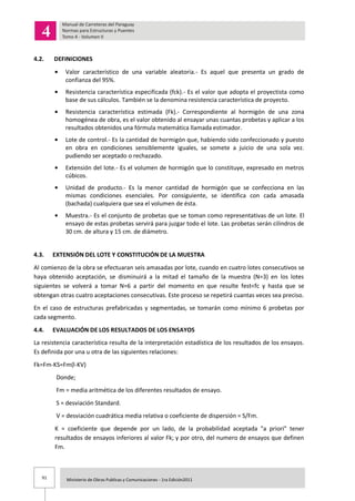 91 Ministerio de Obras Publicas y Comunicaciones - 1ra Edición2011
4.2. DEFINICIONES
Valor característico de una variable aleatoria.- Es aquel que presenta un grado de
confianza del 95%.
Resistencia característica especificada (fck).- Es el valor que adopta el proyectista como
base de sus cálculos. También se la denomina resistencia característica de proyecto.
Resistencia característica estimada (Fk).- Correspondiente al hormigón de una zona
homogénea de obra, es el valor obtenido al ensayar unas cuantas probetas y aplicar a los
resultados obtenidos una fórmula matemática llamada estimador.
Lote de control.- Es la cantidad de hormigón que, habiendo sido confeccionado y puesto
en obra en condiciones sensiblemente iguales, se somete a juicio de una sola vez.
pudiendo ser aceptado o rechazado.
Extensión del lote.- Es el volumen de hormigón que lo constituye, expresado en metros
cúbicos.
Unidad de producto.- Es la menor cantidad de hormigón que se confecciona en las
mismas condiciones esenciales. Por consiguiente, se identifica con cada amasada
(bachada) cualquiera que sea el volumen de ésta.
Muestra.- Es el conjunto de probetas que se toman como representativas de un lote. El
ensayo de estas probetas servirá para juzgar todo el lote. Las probetas serán cilindros de
30 cm. de altura y 15 cm. de diámetro.
4.3. EXTENSIÓN DEL LOTE Y CONSTITUCIÓN DE LA MUESTRA
Al comienzo de la obra se efectuaran seis amasadas por lote, cuando en cuatro lotes consecutivos se
haya obtenido aceptación, se disminuirá a la mitad el tamaño de la muestra (N=3) en los lotes
siguientes se volverá a tomar N=6 a partir del momento en que resulte fest<fc y hasta que se
obtengan otras cuatro aceptaciones consecutivas. Este proceso se repetirá cuantas veces sea preciso.
En el caso de estructuras prefabricadas y segmentadas, se tomarán como mínimo 6 probetas por
cada segmento.
4.4. EVALUACIÓN DE LOS RESULTADOS DE LOS ENSAYOS
La resistencia característica resulta de la interpretación estadística de los resultados de los ensayos.
Es definida por una u otra de las siguientes relaciones:
Fk=Fm-KS=Fm(l-KV)
Donde;
Fm = media aritmética de los diferentes resultados de ensayo.
S = desviación Standard.
V = desviación cuadrática media relativa o coeficiente de dispersión = S/Fm.
K = coeficiente que depende por un lado, de la probabilidad aceptada "a priori" tener
resultados de ensayos inferiores al valor Fk; y por otro, del numero de ensayos que definen
Fm.
 